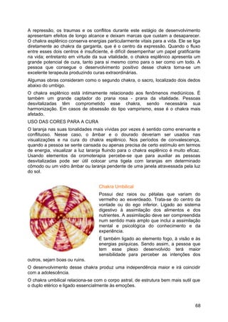 A repressão, os traumas e os conflitos durante este estágio de desenvolvimento
apresentam efeitos de longo alcance e deixam marcas que custam a desaparecer.
O chakra esplênico conserva energias particularmente vitais para a vida. Ele se liga
diretamente ao chakra da garganta, que é o centro da expressão. Quando o fluxo
entre esses dois centros é insuficiente, é difícil desempenhar um papel gratificante
na vida; entretanto em virtude da sua vitalidade, o chakra esplênico apresenta um
grande potencial de cura, tanto para si mesmo como para o ser como um todo. A
pessoa que consegue o desenvolvimento positivo desse chakra torna-se um
excelente terapeuta produzindo curas extraordinárias.
Algumas obras consideram como o segundo chakra, o sacro, localizado dois dedos
abaixo do umbigo.
O chakra esplênico está intimamente relacionado aos fenômenos mediúnicos. É
também um grande captador do prana rosa - prana da vitalidade. Pessoas
desvitalizadas têm comprometido esse chakra, sendo necessária sua
harmonização. Em casos de obsessão do tipo vampirismo, esse é o chakra mais
afetado.
USO DAS CORES PARA A CURA
O laranja nas suas tonalidades mais vívidas por vezes é sentido como enervante e
conflituoso. Nesse caso, o âmbar e o dourado deveriam ser usados nas
visualizações e na cura do chakra esplênico. Nos períodos de convalescença,
quando a pessoa se sente cansada ou apenas precisa de certo estímulo em termos
de energia, visualizar a luz laranja fluindo para o chakra esplênico é muito eficaz.
Usando elementos da cromoterapia percebe-se que para auxiliar as pessoas
desvitalizadas pode ser útil colocar uma tigela com laranjas em determinado
cômodo ou um vidro âmbar ou laranja pendente de uma janela atravessada pela luz
do sol.
Chakra Umbilical
Possui dez raios ou pétalas que variam do
vermelho ao esverdeado. Trata-se do centro da
vontade ou do ego inferior. Ligado ao sistema
digestivo à assimilação dos alimentos e dos
nutrientes. A assimilação deve ser compreendida
num sentido mais amplo que inclui a assimilação
mental e psicológica do conhecimento e da
experiência.
É também ligado ao elemento fogo, à visão e às
energias psíquicas. Sendo assim, a pessoa que
tem esse plexo desenvolvido terá maior
sensibilidade para perceber as intenções dos
outros, sejam boas ou ruins.
O desenvolvimento desse chakra produz uma independência maior e irá coincidir
com a adolescência.
O chakra umbilical relaciona-se com o corpo astral, de estrutura bem mais sutil que
o duplo etérico e ligado essencialmente às emoções.
68
 