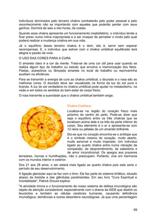 Indivíduos dominados pelo terceiro chakra combaterão pelo poder pessoal e pelo
reconhecimento não se importando com aqueles que poderão perder com seus
ganhos. Dormirá de seis a oito horas, de costas.
Quando esse chakra apresenta um funcionamento insatisfatório, o indivíduo tende a
ficar preso numa rotina inapropriada e a ser incapaz de perceber o modo pelo qual
poderá realizar a mudança criativa em sua vida.
Já o equilíbrio desse terceiro chakra é o dom, isto é, servir sem esperar
recompensas. E, o indivíduo que estiver com o chakra umbilical equilibrado terá
alegria e paixão de viver.
O USO DAS CORES PARA A CURA
O amarelo claro é a cor da mente. Trata-se de uma cor útil para usar quando se
realiza algum tipo de trabalho ou estudo que envolva a memorização dos fatos.
Pastas, acessórios ou lâmpada amarela no local de trabalho ou escrivaninha
auxiliam na eficiência.
Para se transmitir a energia de cura ao chakra umbilical, o dourado e o rosa são as
melhores cores. O dourado deve ser visualizado na forma da luz do sol pura e
branda. A luz do sol verdadeira no chakra umbilical pode ajudar no metabolismo, na
visão e em todos os sentidos do bem-estar do corpo físico.
O rosa transmite a suavidade que o chakra umbilical também exige.
Chakra Cardíaco
Localiza-se na região do coração físico mais
próximo do centro do peito. Pode-se dizer que
seja o equilíbrio entre os três chakras que se
localizam acima dele e os três da parte inferior do
corpo. Seu elemento é o ar e apresenta-se com
12 raios ou pétalas de um amarelo brilhante.
Diz-se que no coração encontra-se o antílope que
é o símbolo mesmo do coração, muito aberto,
muito sensível e muito inspirado. Um indivíduo
ligado ao quarto chakra entra numa vibração de
compaixão, de desprendimento, de sabedoria e
de amor incondicional. Os apegos aos prazeres
terrestres, honras e humilhações, não o preocupam. Portanto, vive em harmonia
com os mundos interior e exterior.
Dos 21 aos 28 anos, o ser estará mais ligado ao quarto chakra pois este seria o
período de seu desenvolvimento.
A ligação glandular aqui se faz com o timo. Ele faz parte do sistema linfático, situado
abaixo da tireóide e das glândulas paratireóides. Em seu livro "Cura Espiritual e
Imortalidade", Patrick Drouot explica:
"A atividade tímica e o funcionamento de nosso sistema de defesa imunológica são
objeto de atenção considerável, especialmente com o drama da AIDS que destrói os
leucócitos e também as células cerebrais humanas, causando deficiência
imunológica, demências e outras desordens neurológicas. Já que uma percentagem
69
 