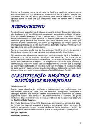 O êxito da Apometria reside na utilização da faculdade mediúnica para entrarmos
em contato com o mundo espiritual da maneira mais fácil e objetiva, sempre que
quisermos. Embora não sendo propriamente uma técnica mediúnica, pode ser
aplicada como tal, toda vez que desejarmos entrar em contato com o mundo
espiritual.
ATENDIMENTOATENDIMENTO
No atendimento aos enfermos, é utilizada a seguinte prática: Coloca-se inicialmente,
por desdobramento, os médiuns em contato com as entidades médicas do astral.
Uma vez firmado o contato, faz-se o mesmo com o doente, possibilitando dessa
forma o atendimento do corpo espiritual do enfermo pelos médicos desencarnados,
assistidos pelos espíritos dos médiuns que então relatam todos os fatos que
ocorrem durante o atendimento, tais como: os diagnósticos, as cirurgias astrais, as
orientações práticas para a vida, assim como a descrição da problemática espiritual
que o paciente apresenta e suas origens.
Torna-se necessário ainda, que se faça proteção vibratória, através de preces e
formação de campos de força e barreiras magnéticas ao redor dos médiuns.
O tratamento dos obsessores constitui um capítulo à parte, tal é a facilidade e
eficiência com que os espíritos sofredores são atendidos. Em virtude de se
encontrarem no mesmo universo dimensional, os espíritos protetores agem com
muito mais profundidade e rapidez. Os diagnósticos são muito mais precisos e
detalhados; as operações astrais são executadas com alta técnica e com o emprego
de aparelhagem sofisticada em hospitais muito bem montados em regiões elevadas
do astral superior. Esse é um dos grandes segredos do tratamento espiritual e será
provavelmente um marco fundamental para a futura Medicina do Espírito.
CLASSIFICAÇÃO DIDÁTICA DOSCLASSIFICAÇÃO DIDÁTICA DOS
DISTÚRBIOS ESPIRITUAISDISTÚRBIOS ESPIRITUAIS
(Modelo Lacerda)
Diante dessa classificação, impõe-se o conhecimento em profundidade dos
mecanismos íntimos de cada uma das entidades nosográficas (nosografia -
descrição metódica das doenças) citadas, lembrando que o diagnóstico de certeza
dependerá sempre das condições de desenvolvimento e harmonia do grupo
mediúnico, do perfeito domínio da técnica apométrica e da imprescindível cobertura
da Espiritualidade Superior.
Em virtude da maioria, talvez, 80% das doenças se iniciarem no corpo astral, pode-
se deduzir que nas eras vindouras a Medicina será integral, isto é, um grupo de
médicos terrenos atenderá as mazelas patológicas físicas, trabalhando ao lado de
outro grupo de médicos desencarnados, que se encarregarão do corpo espiritual.
Indução Espiritual
Obsessão Espiritual
7
 