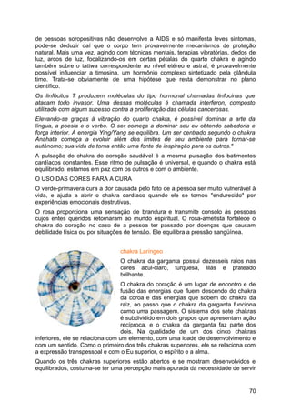 de pessoas soropositivas não desenvolve a AIDS e só manifesta leves sintomas,
pode-se deduzir daí que o corpo tem provavelmente mecanismos de proteção
natural. Mais uma vez, agindo com técnicas mentais, terapias vibratórias, dedos de
luz, arcos de luz, focalizando-os em certas pétalas do quarto chakra e agindo
também sobre o tattwa correspondente ao nível etéreo e astral, é provavelmente
possível influenciar a timosina, um hormônio complexo sintetizado pela glândula
timo. Trata-se obviamente de uma hipótese que resta demonstrar no plano
científico.
Os linfócitos T produzem moléculas do tipo hormonal chamadas linfocinas que
atacam todo invasor. Uma dessas moléculas é chamada interferon, composto
utilizado com algum sucesso contra a proliferação das células cancerosas.
Elevando-se graças à vibração do quarto chakra, é possível dominar a arte da
língua, a poesia e o verbo. O ser começa a dominar seu eu obtendo sabedoria e
força interior. A energia Ying/Yang se equilibra. Um ser centrado segundo o chakra
Anahata começa a evoluir além dos limites de seu ambiente para tornar-se
autônomo; sua vida de torna então uma fonte de inspiração para os outros."
A pulsação do chakra do coração saudável é a mesma pulsação dos batimentos
cardíacos constantes. Esse ritmo de pulsação é universal, e quando o chakra está
equilibrado, estamos em paz com os outros e com o ambiente.
O USO DAS CORES PARA A CURA
O verde-primavera cura a dor causada pelo fato de a pessoa ser muito vulnerável à
vida, e ajuda a abrir o chakra cardíaco quando ele se tornou "endurecido" por
experiências emocionais destrutivas.
O rosa proporciona uma sensação de brandura e transmite consolo às pessoas
cujos entes queridos retornaram ao mundo espiritual. O rosa-ametista fortalece o
chakra do coração no caso de a pessoa ter passado por doenças que causam
debilidade física ou por situações de tensão. Ele equilibra a pressão sangüínea.
chakra Laríngeo
O chakra da garganta possui dezesseis raios nas
cores azul-claro, turquesa, lilás e prateado
brilhante.
O chakra do coração é um lugar de encontro e de
fusão das energias que fluem descendo do chakra
da coroa e das energias que sobem do chakra da
raiz, ao passo que o chakra da garganta funciona
como uma passagem. O sistema dos sete chakras
é subdividido em dois grupos que apresentam ação
recíproca, e o chakra da garganta faz parte dos
dois. Na qualidade de um dos cinco chakras
inferiores, ele se relaciona com um elemento, com uma idade de desenvolvimento e
com um sentido. Como o primeiro dos três chakras superiores, ele se relaciona com
a expressão transpessoal e com o Eu superior, o espírito e a alma.
Quando os três chakras superiores estão abertos e se mostram desenvolvidos e
equilibrados, costuma-se ter uma percepção mais apurada da necessidade de servir
70
 