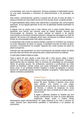 a humanidade, sem viver em isolamento. Serviços prestados à coletividade tornam-
se uma parte necessária e intrínseca do desenvolvimento e da percepção da
pessoa.
Este chakra, simbolicamente, governa a pessoa dos 28 aos 35 anos de idade. A
pessoa motivada por este chakra dorme em torno de seis horas, mudando de lado.
A responsabilidade deste chakra está relacionada à expressão das comunicações
espirituais. Já sua ligação glandular se faz com as glândulas tireóide localizadas na
garganta.
A ligação com os corpos sutis é mais intensa com o corpo mental inferior que
apresenta uma textura nas mesmas cores do chakra laríngeo. Quando das
comunicações de mentores, os corpos mentais do médium e do espírito
comunicante se encontram tornando possível o repasse da mensagem por meio de
palavras. Se houver uma interação ainda maior, envolvendo os chakras cardíaco e
frontal, as comunicações serão mais claras e precisas.
A paratireóide está contida na própria tireóide e secreta um hormônio que conserva
os níveis adequados de cálcio no sangue. A atividade muscular de todos os tipos,
incluindo o funcionamento do coração, depende dos níveis corretos de cálcio no
plasma sangüíneo.
Crianças que não apresentam um bom funcionamento da tireóide sofrem de idiotia
pois que esse hormônios são essenciais para o desenvolvimento do intelecto.
O USO DAS CORES PARA A CURA
Toda a gama do azul, desde o mais fraco até o mais escuro, afeta o chakra
laríngeo. O mais recomendado para a cura é o azul do lápis-lazúli. Turquesa e
água-marinha são em especial, úteis no aumento da capacidade de comunicação
diante de grandes grupos. Os professores, escritores e profissionais da mídia
podem se beneficiar, usando roupas com essas tonalidades e meditando sobre
essas cores. A cor prateada também fortalece o chakra da garganta, e sempre
deveria ser visualizado quando ocorrem infecções na garganta. Todas essas cores
afetam a tireóide e paratireóide.
Chakra Frontal
O chakra frontal localiza-se entre as sobrancelhas e
possui 96 raios. Também é descrito como tendo
duas pétalas, uma branca e uma negra,
representando as duas asas do caduceu, o bastão
de Hermes, o atributo do terapeuta. As cores
observadas são rosa e amarelo de um lado e azul e
roxo do outro.
É ligado a glândula pituitária ou hipófise que tem
função coordenadora de todas as outras glândulas
endócrinas. Deste modo o chakra frontal
desempenha papel importantíssimo na vigília espiritual e em toda a química do
corpo. Quando bem desenvolvido possibilita a clarividência e os poderes da
psicometria.
71
 