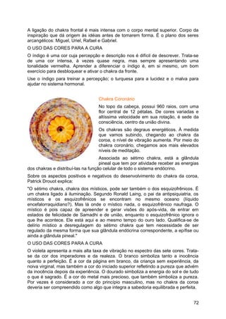 A ligação do chakra frontal é mais intensa com o corpo mental superior. Corpo da
inspiração que dá origem às idéias antes de tomarem forma. É o plano dos seres
arcangélicos: Miguel, Uriel, Rafael e Gabriel.
O USO DAS CORES PARA A CURA
O índigo é uma cor cuja percepção e descrição nos é difícil de descrever. Trata-se
de uma cor intensa, à vezes quase negra, mas sempre apresentando uma
tonalidade vermelha. Aprender a diferenciar o índigo é, em si mesmo, um bom
exercício para desbloquear e ativar o chakra da fronte.
Use o índigo para treinar a percepção; o turquesa para a lucidez e o malva para
ajudar no sistema hormonal.
Chakra Coronário
No topo da cabeça, possui 960 raios, com uma
flor central de 12 pétalas. De cores variadas e
altíssima velocidade em sua rotação, é sede da
consciência, centro da união divina.
Os chakras são degraus energéticos. À medida
que vamos subindo, chegando ao chakra da
coroa, o nível de vibração aumenta. Por meio do
chakra coronário, chegamos aos mais elevados
níveis de meditação.
Associada ao sétimo chakra, está a glândula
pineal que tem por atividade receber as energias
dos chakras e distribuí-las na função celular de todo o sistema endócrino.
Sobre os aspectos positivos e negativos do desenvolvimento do chakra da coroa,
Patrick Drouot explica:
"O sétimo chakra, chakra dos místicos, pode ser também o dos esquizofrênicos. É
um chakra ligado à iluminação. Segundo Ronald Laing, o pai da antipsiquiatria, os
místicos e os esquizofrênicos se encontram no mesmo oceano (líquido
encefalorraquidiano?). Mas lá onde o místico nada, o esquizofrênico naufraga. O
místico é pois capaz de apreender e gerar visões do após-vida, de entrar em
estados de felicidade de Samadhi e de união, enquanto o esquizofrênico ignora o
que lhe acontece. Ele está aqui e ao mesmo tempo do ouro lado. Qualifica-se de
delírio místico a desregulagem do sétimo chakra que tem necessidade de ser
regulado da mesma forma que sua glândula endócrina correspondente, a epífise ou
ainda a glândula pineal."
O USO DAS CORES PARA A CURA
O violeta apresenta a mais alta taxa de vibração no espectro das sete cores. Trata-
se da cor dos imperadores e da realeza. O branco simboliza tanto a inocência
quanto a perfeição. É a cor da página em branco, da criança sem experiência, da
noiva virginal, mas também a cor do iniciado superior refletindo a pureza que advém
da inocência depois da experiência. O dourado simboliza a energia do sol e de tudo
o que é sagrado. É a cor do metal mais precioso, que também simboliza a pureza.
Por vezes é considerado a cor do princípio masculino, mas no chakra da coroa
deveria ser compreendido como algo que integra a sabedoria equilibrada e perfeita.
72
 