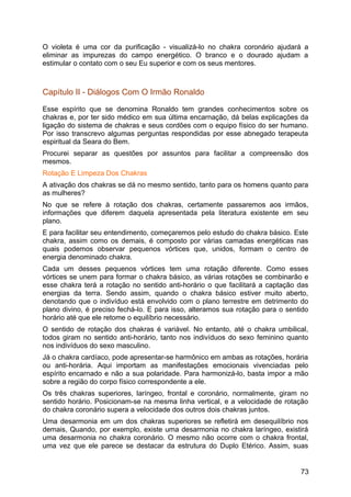O violeta é uma cor da purificação - visualizá-lo no chakra coronário ajudará a
eliminar as impurezas do campo energético. O branco e o dourado ajudam a
estimular o contato com o seu Eu superior e com os seus mentores.
Capítulo II - Diálogos Com O Irmão Ronaldo
Esse espírito que se denomina Ronaldo tem grandes conhecimentos sobre os
chakras e, por ter sido médico em sua última encarnação, dá belas explicações da
ligação do sistema de chakras e seus cordões com o equipo físico do ser humano.
Por isso transcrevo algumas perguntas respondidas por esse abnegado terapeuta
espiritual da Seara do Bem.
Procurei separar as questões por assuntos para facilitar a compreensão dos
mesmos.
Rotação E Limpeza Dos Chakras
A ativação dos chakras se dá no mesmo sentido, tanto para os homens quanto para
as mulheres?
No que se refere à rotação dos chakras, certamente passaremos aos irmãos,
informações que diferem daquela apresentada pela literatura existente em seu
plano.
E para facilitar seu entendimento, começaremos pelo estudo do chakra básico. Este
chakra, assim como os demais, é composto por várias camadas energéticas nas
quais podemos observar pequenos vórtices que, unidos, formam o centro de
energia denominado chakra.
Cada um desses pequenos vórtices tem uma rotação diferente. Como esses
vórtices se unem para formar o chakra básico, as várias rotações se combinarão e
esse chakra terá a rotação no sentido anti-horário o que facilitará a captação das
energias da terra. Sendo assim, quando o chakra básico estiver muito aberto,
denotando que o indivíduo está envolvido com o plano terrestre em detrimento do
plano divino, é preciso fechá-lo. E para isso, alteramos sua rotação para o sentido
horário até que ele retome o equilíbrio necessário.
O sentido de rotação dos chakras é variável. No entanto, até o chakra umbilical,
todos giram no sentido anti-horário, tanto nos indivíduos do sexo feminino quanto
nos indivíduos do sexo masculino.
Já o chakra cardíaco, pode apresentar-se harmônico em ambas as rotações, horária
ou anti-horária. Aqui importam as manifestações emocionais vivenciadas pelo
espírito encarnado e não a sua polaridade. Para harmonizá-lo, basta impor a mão
sobre a região do corpo físico correspondente a ele.
Os três chakras superiores, laríngeo, frontal e coronário, normalmente, giram no
sentido horário. Posicionam-se na mesma linha vertical, e a velocidade de rotação
do chakra coronário supera a velocidade dos outros dois chakras juntos.
Uma desarmonia em um dos chakras superiores se refletirá em desequilíbrio nos
demais, Quando, por exemplo, existe uma desarmonia no chakra laríngeo, existirá
uma desarmonia no chakra coronário. O mesmo não ocorre com o chakra frontal,
uma vez que ele parece se destacar da estrutura do Duplo Etérico. Assim, suas
73
 