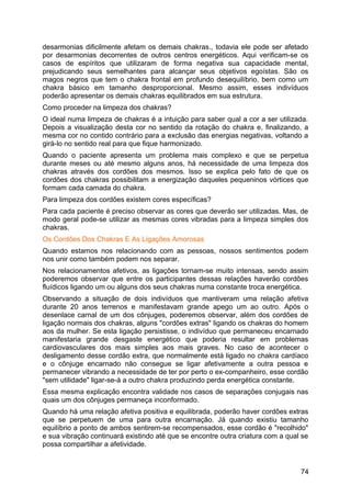 desarmonias dificilmente afetam os demais chakras., todavia ele pode ser afetado
por desarmonias decorrentes de outros centros energéticos. Aqui verificam-se os
casos de espíritos que utilizaram de forma negativa sua capacidade mental,
prejudicando seus semelhantes para alcançar seus objetivos egoístas. São os
magos negros que tem o chakra frontal em profundo desequilíbrio, bem como um
chakra básico em tamanho desproporcional. Mesmo assim, esses indivíduos
poderão apresentar os demais chakras equilibrados em sua estrutura.
Como proceder na limpeza dos chakras?
O ideal numa limpeza de chakras é a intuição para saber qual a cor a ser utilizada.
Depois a visualização desta cor no sentido da rotação do chakra e, finalizando, a
mesma cor no contido contrário para a exclusão das energias negativas, voltando a
girá-lo no sentido real para que fique harmonizado.
Quando o paciente apresenta um problema mais complexo e que se perpetua
durante meses ou até mesmo alguns anos, há necessidade de uma limpeza dos
chakras através dos cordões dos mesmos. Isso se explica pelo fato de que os
cordões dos chakras possibilitam a energização daqueles pequeninos vórtices que
formam cada camada do chakra.
Para limpeza dos cordões existem cores específicas?
Para cada paciente é preciso observar as cores que deverão ser utilizadas. Mas, de
modo geral pode-se utilizar as mesmas cores vibradas para a limpeza simples dos
chakras.
Os Cordões Dos Chakras E As Ligações Amorosas
Quando estamos nos relacionando com as pessoas, nossos sentimentos podem
nos unir como também podem nos separar.
Nos relacionamentos afetivos, as ligações tornam-se muito intensas, sendo assim
poderemos observar que entre os participantes dessas relações haverão cordões
fluídicos ligando um ou alguns dos seus chakras numa constante troca energética.
Observando a situação de dois indivíduos que mantiveram uma relação afetiva
durante 20 anos terrenos e manifestavam grande apego um ao outro. Após o
desenlace carnal de um dos cônjuges, poderemos observar, além dos cordões de
ligação normais dos chakras, alguns "cordões extras" ligando os chakras do homem
aos da mulher. Se esta ligação persistisse, o indivíduo que permaneceu encarnado
manifestaria grande desgaste energético que poderia resultar em problemas
cardiovasculares dos mais simples aos mais graves. No caso de acontecer o
desligamento desse cordão extra, que normalmente está ligado no chakra cardíaco
e o cônjuge encarnado não consegue se ligar afetivamente a outra pessoa e
permanecer vibrando a necessidade de ter por perto o ex-companheiro, esse cordão
"sem utilidade" ligar-se-á a outro chakra produzindo perda energética constante.
Essa mesma explicação encontra validade nos casos de separações conjugais nas
quais um dos cônjuges permaneça inconformado.
Quando há uma relação afetiva positiva e equilibrada, poderão haver cordões extras
que se perpetuem de uma para outra encarnação. Já quando existiu tamanho
equilíbrio a ponto de ambos sentirem-se recompensados, esse cordão é "recolhido"
e sua vibração continuará existindo até que se encontre outra criatura com a qual se
possa compartilhar a afetividade.
74
 