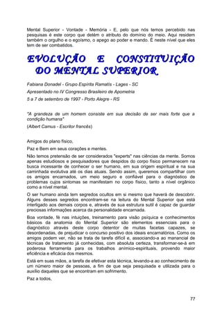 Mental Superior - Vontade - Memória - E, pelo que nós temos percebido nas
pesquisas é este corpo que detém o atributo do domínio do meio. Aqui residem
também o orgulho e o egoísmo, o apego ao poder e mando. É neste nível que eles
tem de ser combatidos.
EVOLUÇÃO E CONSTITUIÇÃOEVOLUÇÃO E CONSTITUIÇÃO
DO MENTAL SUPERIORDO MENTAL SUPERIOR
Fabiana Donadel - Grupo Espírita Ramatís - Lages - SC
Apresentado no IV Congresso Brasileiro de Apometria
5 a 7 de setembro de 1997 - Porto Alegre - RS
"A grandeza de um homem consiste em sua decisão de ser mais forte que a
condição humana"
(Albert Camus - Escritor francês)
Amigos do plano físico,
Paz e Bem em seus corações e mentes.
Não temos pretensão de ser considerados "experts" nas ciências da mente. Somos
apenas estudiosos e pesquisadores que despidos do corpo físico permanecem na
busca incessante de conhecer o ser humano, em sua origem espiritual e na sua
caminhada evolutiva até os dias atuais. Sendo assim, queremos compartilhar com
os amigos encarnados, um meio seguro e confiável para o diagnóstico de
problemas cujos sintomas se manifestam no corpo físico, tanto a nível orgânico
como a nível mental.
O ser humano ainda tem segredos ocultos em si mesmo que haverá de descobrir.
Alguns desses segredos encontram-se na leitura do Mental Superior que está
interligado aos demais corpos e, através de sua estrutura sutil é capaz de guardar
preciosas informações acerca da personalidade encarnada.
Boa vontade, fé nas intuições, treinamento para visão psíquica e conhecimentos
básicos da anatomia do Mental Superior são elementos essenciais para o
diagnóstico através deste corpo detentor de muitas facetas capazes, se
desordenadas, de prejudicar o concurso positivo dos ideais encarnatórios. Como os
amigos podem ver, não se trata de tarefa difícil e, associando-a ao manancial de
técnicas de tratamento já conhecidas, com absoluta certeza, transformar-se-á em
poderosa ferramenta para os trabalhos anímico-espirituais, provendo maior
eficiência e eficácia dos mesmos.
Está em suas mãos, a tarefa de efetivar esta técnica, levando-a ao conhecimento de
um número maior de pessoas, a fim de que seja pesquisada e utilizada para o
auxílio daqueles que se encontram em sofrimento.
Paz a todos,
77
 