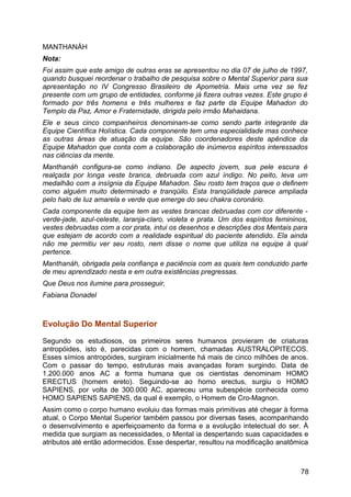 MANTHANÁH
Nota:
Foi assim que este amigo de outras eras se apresentou no dia 07 de julho de 1997,
quando busquei reordenar o trabalho de pesquisa sobre o Mental Superior para sua
apresentação no IV Congresso Brasileiro de Apometria. Mais uma vez se fez
presente com um grupo de entidades, conforme já fizera outras vezes. Este grupo é
formado por três homens e três mulheres e faz parte da Equipe Mahadon do
Templo da Paz, Amor e Fraternidade, dirigida pelo irmão Mahaidana.
Ele e seus cinco companheiros denominam-se como sendo parte integrante da
Equipe Científica Holística. Cada componente tem uma especialidade mas conhece
as outras áreas de atuação da equipe. São coordenadores deste apêndice da
Equipe Mahadon que conta com a colaboração de inúmeros espíritos interessados
nas ciências da mente.
Manthanáh configura-se como indiano. De aspecto jovem, sua pele escura é
realçada por longa veste branca, debruada com azul índigo. No peito, leva um
medalhão com a insígnia da Equipe Mahadon. Seu rosto tem traços que o definem
como alguém muito determinado e tranqüilo. Esta tranqüilidade parece ampliada
pelo halo de luz amarela e verde que emerge do seu chakra coronário.
Cada componente da equipe tem as vestes brancas debruadas com cor diferente -
verde-jade, azul-celeste, laranja-claro, violeta e prata. Um dos espíritos femininos,
vestes debruadas com a cor prata, intui os desenhos e descrições dos Mentais para
que estejam de acordo com a realidade espiritual do paciente atendido. Ela ainda
não me permitiu ver seu rosto, nem disse o nome que utiliza na equipe à qual
pertence.
Manthanáh, obrigada pela confiança e paciência com as quais tem conduzido parte
de meu aprendizado nesta e em outra existências pregressas.
Que Deus nos ilumine para prosseguir,
Fabiana Donadel
Evolução Do Mental Superior
Segundo os estudiosos, os primeiros seres humanos provieram de criaturas
antropóides, isto é, parecidas com o homem, chamadas AUSTRALOPITECOS.
Esses símios antropóides, surgiram inicialmente há mais de cinco milhões de anos.
Com o passar do tempo, estruturas mais avançadas foram surgindo. Data de
1.200.000 anos AC a forma humana que os cientistas denominam HOMO
ERECTUS (homem ereto). Seguindo-se ao homo erectus, surgiu o HOMO
SAPIENS, por volta de 300.000 AC, apareceu uma subespécie conhecida como
HOMO SAPIENS SAPIENS, da qual é exemplo, o Homem de Cro-Magnon.
Assim como o corpo humano evoluiu das formas mais primitivas até chegar à forma
atual, o Corpo Mental Superior também passou por diversas fases, acompanhando
o desenvolvimento e aperfeiçoamento da forma e a evolução intelectual do ser. À
medida que surgiam as necessidades, o Mental ia despertando suas capacidades e
atributos até então adormecidos. Esse despertar, resultou na modificação anatômica
78
 