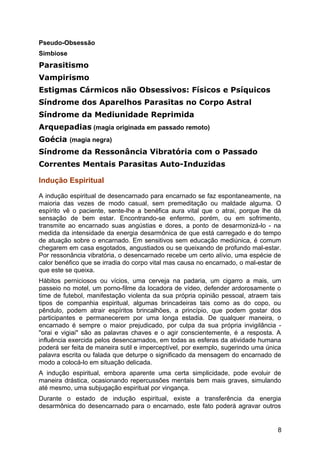Pseudo-Obsessão
Simbiose
Parasitismo
Vampirismo
Estigmas Cármicos não Obsessivos: Físicos e Psíquicos
Síndrome dos Aparelhos Parasitas no Corpo Astral
Síndrome da Mediunidade Reprimida
Arquepadias (magia originada em passado remoto)
Goécia (magia negra)
Síndrome da Ressonância Vibratória com o Passado
Correntes Mentais Parasitas Auto-Induzidas
Indução Espiritual
A indução espiritual de desencarnado para encarnado se faz espontaneamente, na
maioria das vezes de modo casual, sem premeditação ou maldade alguma. O
espírito vê o paciente, sente-lhe a benéfica aura vital que o atrai, porque lhe dá
sensação de bem estar. Encontrando-se enfermo, porém, ou em sofrimento,
transmite ao encarnado suas angústias e dores, a ponto de desarmonizá-lo - na
medida da intensidade da energia desarmônica de que está carregado e do tempo
de atuação sobre o encarnado. Em sensitivos sem educação mediúnica, é comum
chegarem em casa esgotados, angustiados ou se queixando de profundo mal-estar.
Por ressonância vibratória, o desencarnado recebe um certo alívio, uma espécie de
calor benéfico que se irradia do corpo vital mas causa no encarnado, o mal-estar de
que este se queixa.
Hábitos perniciosos ou vícios, uma cerveja na padaria, um cigarro a mais, um
passeio no motel, um porno-filme da locadora de vídeo, defender ardorosamente o
time de futebol, manifestação violenta da sua própria opinião pessoal, atraem tais
tipos de companhia espiritual, algumas brincadeiras tais como as do copo, ou
pêndulo, podem atrair espíritos brincalhões, a princípio, que podem gostar dos
participantes e permanecerem por uma longa estadia. De qualquer maneira, o
encarnado é sempre o maior prejudicado, por culpa da sua própria invigilância -
"orai e vigiai" são as palavras chaves e o agir conscientemente, é a resposta. A
influência exercida pelos desencarnados, em todas as esferas da atividade humana
poderá ser feita de maneira sutil e imperceptível, por exemplo, sugerindo uma única
palavra escrita ou falada que deturpe o significado da mensagem do encarnado de
modo a colocá-lo em situação delicada.
A indução espiritual, embora aparente uma certa simplicidade, pode evoluir de
maneira drástica, ocasionando repercussões mentais bem mais graves, simulando
até mesmo, uma subjugação espiritual por vingança.
Durante o estado de indução espiritual, existe a transferência da energia
desarmônica do desencarnado para o encarnado, este fato poderá agravar outros
8
 