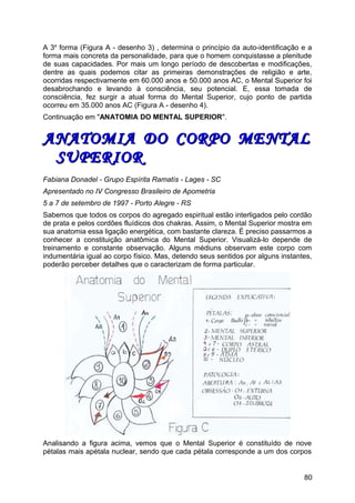 A 3a
forma (Figura A - desenho 3) , determina o princípio da auto-identificação e a
forma mais concreta da personalidade, para que o homem conquistasse a plenitude
de suas capacidades. Por mais um longo período de descobertas e modificações,
dentre as quais podemos citar as primeiras demonstrações de religião e arte,
ocorridas respectivamente em 60.000 anos e 50.000 anos AC, o Mental Superior foi
desabrochando e levando à consciência, seu potencial. E, essa tomada de
consciência, fez surgir a atual forma do Mental Superior, cujo ponto de partida
ocorreu em 35.000 anos AC (Figura A - desenho 4).
Continuação em "ANATOMIA DO MENTAL SUPERIOR".
ANATOMIA DO CORPO MENTALANATOMIA DO CORPO MENTAL
SUPERIORSUPERIOR
Fabiana Donadel - Grupo Espírita Ramatís - Lages - SC
Apresentado no IV Congresso Brasileiro de Apometria
5 a 7 de setembro de 1997 - Porto Alegre - RS
Sabemos que todos os corpos do agregado espiritual estão interligados pelo cordão
de prata e pelos cordões fluídicos dos chakras. Assim, o Mental Superior mostra em
sua anatomia essa ligação energética, com bastante clareza. É preciso passarmos a
conhecer a constituição anatômica do Mental Superior. Visualizá-lo depende de
treinamento e constante observação. Alguns médiuns observam este corpo com
indumentária igual ao corpo físico. Mas, detendo seus sentidos por alguns instantes,
poderão perceber detalhes que o caracterizam de forma particular.
Analisando a figura acima, vemos que o Mental Superior é constituído de nove
pétalas mais apétala nuclear, sendo que cada pétala corresponde a um dos corpos
80
 