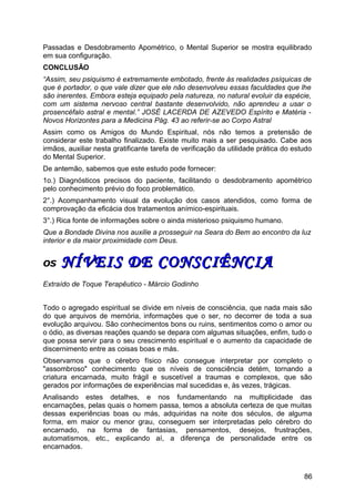 Passadas e Desdobramento Apométrico, o Mental Superior se mostra equilibrado
em sua configuração.
CONCLUSÃO
“Assim, seu psiquismo é extremamente embotado, frente às realidades psíquicas de
que é portador, o que vale dizer que ele não desenvolveu essas faculdades que lhe
são inerentes. Embora esteja equipado pela natureza, no natural evoluir da espécie,
com um sistema nervoso central bastante desenvolvido, não aprendeu a usar o
prosencéfalo astral e mental.” JOSÉ LACERDA DE AZEVEDO Espírito e Matéria -
Novos Horizontes para a Medicina Pág. 43 ao referir-se ao Corpo Astral
Assim como os Amigos do Mundo Espiritual, nós não temos a pretensão de
considerar este trabalho finalizado. Existe muito mais a ser pesquisado. Cabe aos
irmãos, auxiliar nesta gratificante tarefa de verificação da utilidade prática do estudo
do Mental Superior.
De antemão, sabemos que este estudo pode fornecer:
1o.) Diagnósticos precisos do paciente, facilitando o desdobramento apométrico
pelo conhecimento prévio do foco problemático.
2°.) Acompanhamento visual da evolução dos casos atendidos, como forma de
comprovação da eficácia dos tratamentos anímico-espirituais.
3°.) Rica fonte de informações sobre o ainda misterioso psiquismo humano.
Que a Bondade Divina nos auxilie a prosseguir na Seara do Bem ao encontro da luz
interior e da maior proximidade com Deus.
OSOS NÍVEIS DE CONSCIÊNCIANÍVEIS DE CONSCIÊNCIA
Extraído de Toque Terapêutico - Márcio Godinho
Todo o agregado espiritual se divide em níveis de consciência, que nada mais são
do que arquivos de memória, informações que o ser, no decorrer de toda a sua
evolução arquivou. São conhecimentos bons ou ruins, sentimentos como o amor ou
o ódio, as diversas reações quando se depara com algumas situações, enfim, tudo o
que possa servir para o seu crescimento espiritual e o aumento da capacidade de
discernimento entre as coisas boas e más.
Observamos que o cérebro físico não consegue interpretar por completo o
"assombroso" conhecimento que os níveis de consciência detém, tornando a
criatura encarnada, muito frágil e suscetível a traumas e complexos, que são
gerados por informações de experiências mal sucedidas e, às vezes, trágicas.
Analisando estes detalhes, e nos fundamentando na multiplicidade das
encarnações, pelas quais o homem passa, temos a absoluta certeza de que muitas
dessas experiências boas ou más, adquiridas na noite dos séculos, de alguma
forma, em maior ou menor grau, conseguem ser interpretadas pelo cérebro do
encarnado, na forma de fantasias, pensamentos, desejos, frustrações,
automatismos, etc., explicando aí, a diferença de personalidade entre os
encarnados.
86
 