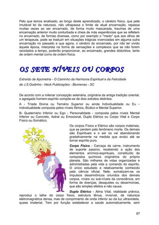 Pelo que temos analisado, ao longo deste aprendizado, o cérebro físico, que pela
imutável lei da natureza, não ultrapassa o limite da atual encarnação, repassa
muitas vezes ao ser encarnado, de forma muito mascarada, traumas de uma
encarnação anterior muito conturbada e cheia de más experiências que se refletem
no encarnado, de formas diversas, como por exemplo o "medo" que aos olhos de
um terapeuta, pode se traduzir em situações trágicas vivenciadas em alguma outra
encarnação no passado e que agora, o cérebro do encarnado, por não ter vivido
àquela época, interpreta na forma de sensações e complexos que se não forem
reciclados a tempo, poderão proporcionar, ao encarnado, grandes distúrbios, tanto
de ordem mental como de ordem física.
OS SETE NÍVEIS OU CORPOSOS SETE NÍVEIS OU CORPOS
Extraído de Apometria - O Caminho da Harmonia Espiritual e da Felicidade
de J.S.Godinho - Heck Publicações - Blumenau - SC
De acordo com a milenar concepção setenária, originária da antiga tradição oriental,
o agregado homem-espírito compõe-se de dois extratos distintos:
A - Tríade Divina ou Ternário Superior ou ainda Individualidade ou Eu -
individualidade composta pelos níveis Átmico, Búdico e Mental Superior.
B- Quaternário Inferior ou Ego - Personalidade - composta pelos níveis Mental
Inferior ou Concreto, Astral ou Emocional, Duplo Etérico ou Corpo Vital e Corpo
Físico ou Somático.
Os corpos Físico e Etérico são corpos materiais,
que se perdem pelo fenômeno morte. Os demais
são Espirituais e o ser os vai abandonando
gradativamente na medida que evolui até se
tornar espírito puro.
Corpo Físico - Carcaça de carne, instrumento
de suporte passivo, recebendo a ação dos
elementos anímico-espirituais, constituído de
compostos químicos originários do próprio
planeta. São milhares de vidas organizadas e
administradas pela vida e comando do espírito.
O único estudado e relativamente conhecido
pela ciência oficial. Nele, somatizam-se os
impulsos desarmônicos oriundos dos demais
corpos, níveis ou sub-níveis da consciência, em
forma de doenças, desajustes ou desarmonias,
que são simples efeitos e não causa.
Duplo Etérico - Alma Vital, vitalidade prânica,
reproduz o talhe do corpo físico, estrutura tênue, invisível, de natureza
eletromagnética densa, mas de comprimento de onda inferior ao da luz ultravioleta,
quase imaterial. Tem por função estabelecer a saúde automaticamente, sem
87
 