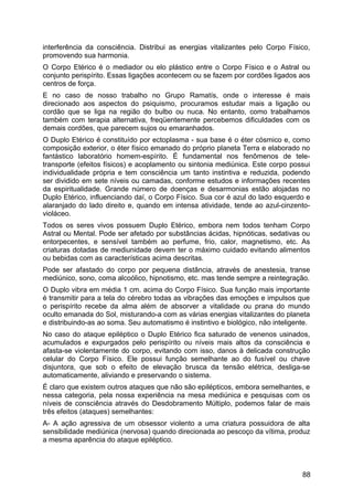 interferência da consciência. Distribui as energias vitalizantes pelo Corpo Físico,
promovendo sua harmonia.
O Corpo Etérico é o mediador ou elo plástico entre o Corpo Físico e o Astral ou
conjunto perispírito. Essas ligações acontecem ou se fazem por cordões ligados aos
centros de força.
E no caso de nosso trabalho no Grupo Ramatís, onde o interesse é mais
direcionado aos aspectos do psiquismo, procuramos estudar mais a ligação ou
cordão que se liga na região do bulbo ou nuca. No entanto, como trabalhamos
também com terapia alternativa, freqüentemente percebemos dificuldades com os
demais cordões, que parecem sujos ou emaranhados.
O Duplo Etérico é constituído por ectoplasma - sua base é o éter cósmico e, como
composição exterior, o éter físico emanado do próprio planeta Terra e elaborado no
fantástico laboratório homem-espírito. É fundamental nos fenômenos de tele-
transporte (efeitos físicos) e acoplamento ou sintonia mediúnica. Este corpo possui
individualidade própria e tem consciência um tanto instintiva e reduzida, podendo
ser dividido em sete níveis ou camadas, conforme estudos e informações recentes
da espiritualidade. Grande número de doenças e desarmonias estão alojadas no
Duplo Etérico, influenciando daí, o Corpo Físico. Sua cor é azul do lado esquerdo e
alaranjado do lado direito e, quando em intensa atividade, tende ao azul-cinzento-
violáceo.
Todos os seres vivos possuem Duplo Etérico, embora nem todos tenham Corpo
Astral ou Mental. Pode ser afetado por substâncias ácidas, hipnóticas, sedativas ou
entorpecentes, e sensível também ao perfume, frio, calor, magnetismo, etc. As
criaturas dotadas de mediunidade devem ter o máximo cuidado evitando alimentos
ou bebidas com as características acima descritas.
Pode ser afastado do corpo por pequena distância, através de anestesia, transe
mediúnico, sono, coma alcoólico, hipnotismo, etc. mas tende sempre a reintegração.
O Duplo vibra em média 1 cm. acima do Corpo Físico. Sua função mais importante
é transmitir para a tela do cérebro todas as vibrações das emoções e impulsos que
o perispírito recebe da alma além de absorver a vitalidade ou prana do mundo
oculto emanada do Sol, misturando-a com as várias energias vitalizantes do planeta
e distribuindo-as ao soma. Seu automatismo é instintivo e biológico, não inteligente.
No caso do ataque epiléptico o Duplo Etérico fica saturado de venenos usinados,
acumulados e expurgados pelo perispírito ou níveis mais altos da consciência e
afasta-se violentamente do corpo, evitando com isso, danos à delicada construção
celular do Corpo Físico. Ele possui função semelhante ao do fusível ou chave
disjuntora, que sob o efeito de elevação brusca da tensão elétrica, desliga-se
automaticamente, aliviando e preservando o sistema.
É claro que existem outros ataques que não são epilépticos, embora semelhantes, e
nessa categoria, pela nossa experiência na mesa mediúnica e pesquisas com os
níveis de consciência através do Desdobramento Múltiplo, podemos falar de mais
três efeitos (ataques) semelhantes:
A- A ação agressiva de um obsessor violento a uma criatura possuidora de alta
sensibilidade mediúnica (nervosa) quando direcionada ao pescoço da vítima, produz
a mesma aparência do ataque epiléptico.
88
 