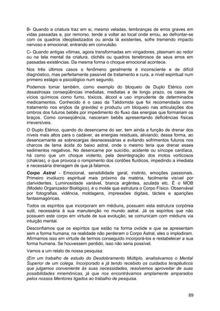 B- Quando a criatura traz em si, mesmo veladas, lembranças de erros graves em
vidas passadas e, por remorso, tende a voltar ao local onde errou, ao defrontar-se
com os quadros ideoplastizados ou ainda lá existentes, sofre tremendo impacto
nervoso e emocional, entrando em convulsão.
C- Quando antigas vítimas, agora transformadas em vingadores, plasmam ao redor
ou na tela mental da criatura, clichês ou quadros tenebrosos de seus erros em
passadas existências. Da mesma forma o choque emocional acontece.
Nos três últimos casos o fenômeno geralmente é inconsciente e de difícil
diagnóstico, mas perfeitamente passível de tratamento e cura, a nível espiritual num
primeiro estágio e psicológico num segundo.
Podemos tomar também, como exemplo do bloqueio de Duplo Etérico com
desastrosas conseqüências imediatas, mediatas e de longo prazo, os casos de
vícios químicos como fumo, tóxicos, álcool e uso imprudente de determinados
medicamentos. Conhecido é o caso da Talidomida que foi recomendada como
tratamento nos enjôos da gravidez e produziu um bloqueio nas articulações dos
ombros dos futuros bebês por impedimento do fluxo das energias que formariam os
braços. Como conseqüência, nasceram bebês apresentando deficiências físicas
irreversíveis.
O Duplo Etérico, quando do desencarne do ser, tem ainda a função de drenar dos
níveis mais altos para o cadáver, as energias residuais, aliviando, dessa forma, ao
desencarnante as sobrecargas desnecessárias e evitando sofrimentos futuros nos
charcos de lama ácida do baixo astral, onde o mesmo teria que drenar esses
sedimentos negativos. No desencarne por suicídio, acidente ou síncope cardíaca,
há como que um choque violento, pela desintegração dos motos vorticosos
(chakras), o que provoca o rompimento dos cordões fluídicos, impedindo a imediata
e necessária drenagem de que já falamos.
Corpo Astral - Emocional, sensibilidade geral, instinto, emoções passionais.
Primeiro invólucro espiritual mais próximo da matéria, facilmente visível por
clarividentes. Luminosidade variável, branca argêntea, azulada etc. É o MOB
(Modelo Organizador Biológico), é o molde que estrutura o Corpo Físico. Observável
por fotografias, vidência, moldagens, impressões digitais, tácteis e aparições
fantasmagóricas.
Todos os espíritos que incorporam em médiuns, possuem esta estrutura corpórea
sutil, necessária à sua manutenção no mundo astral. Já os espíritos que não
possuem este corpo em virtude de sua evolução, se comunicam com médiuns via
intuição mental.
Desconfiamos que os espíritos que estão na forma ovóide e que se apresentam
sem a forma humana, na realidade não perderam o Corpo Astral, eles o implodiram.
Afirmamos isso em virtude de termos conseguido incorporá-los e restabelecer a sua
forma humana. Se houvessem perdido, isso não seria possível.
Vamos a um relato de nossa pesquisa:
(Em um trabalho de estudo do Desdobramento Múltiplo, analisávamos o Mental
Superior de um colega. Incorporado e já tendo recebido os cuidados terapêuticos
que julgamos conveniente às suas necessidades, resolvemos aproveitar de suas
possibilidades mnemônicas, já que nos encontrávamos amplamente amparados
pelos nossos Mentores ligados ao trabalho de pesquisa.
89
 