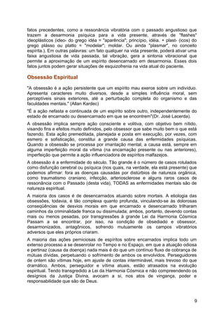 fatos precedentes, como a ressonância vibratória com o passado angustioso que
trazem a desarmonia psíquica para a vida presente, através de "flashes"
ideoplásticos (ideo- do grego idéa = "aparência"; princípio, idéia. + plast- (icos) do
grego plásso ou platto = "modelar"; moldar. Ou ainda "plasmar", no conceito
espírita.). Em outras palavras: um fato qualquer na vida presente, poderá ativar uma
faixa angustiosa de vida passada, tal vibração, gera a sintonia vibracional que
permite a aproximação de um espírito desencarnado em desarmonia. Esses dois
fatos juntos podem gerar situações de esquizofrenia na vida atual do paciente.
Obsessão Espiritual
"A obsessão é a ação persistente que um espírito mau exerce sobre um indivíduo.
Apresenta caracteres muito diversos, desde a simples influência moral, sem
perceptíveis sinais exteriores, até a perturbação completa do organismo e das
faculdades mentais." (Allan Kardec)
"É a ação nefasta e continuada de um espírito sobre outro, independentemente do
estado de encarnado ou desencarnado em que se encontrem"(Dr. José Lacerda).
A obsessão implica sempre ação consciente e volitiva, com objetivo bem nítido,
visando fins e efeitos muito definidos, pelo obsessor que sabe muito bem o que está
fazendo. Esta ação premeditada, planejada e posta em execução, por vezes, com
esmero e sofisticação, constitui a grande causa das enfermidades psíquicas.
Quando a obsessão se processa por imantação mental, a causa está, sempre em
alguma imperfeição moral da vítima (na encarnação presente ou nas anteriores),
imperfeição que permite a ação influenciadora de espíritos malfazejos.
A obsessão é a enfermidade do século. Tão grande é o número de casos rotulados
como disfunção cerebral ou psíquica (nos quais, na verdade, ela está presente) que
podemos afirmar: fora as doenças causadas por distúrbios de natureza orgânica,
como traumatismo craniano, infecção, arteriosclerose e alguns raros casos de
ressonância com o Passado (desta vida), TODAS as enfermidades mentais são de
natureza espiritual.
A maioria dos casos é de desencarnados atuando sobre mortais. A etiologia das
obsessões, todavia, é tão complexa quanto profunda, vinculando-se às dolorosas
conseqüências de desvios morais em que encarnado e desencarnado trilharam
caminhos da criminalidade franca ou dissimulada; ambos, portanto, devendo contas
mais ou menos pesadas, por transgressões à grande Lei da Harmonia Cósmica
Passam a se encontrar, por isso, na condição de obsediado e obsessor,
desarmonizados, antagônicos, sofrendo mutuamente os campos vibratórios
adversos que eles próprios criaram.
A maioria das ações perniciosas de espíritos sobre encarnados implica todo um
extenso processo a se desenrolar no Tempo e no Espaço, em que a atuação odiosa
e pertinaz (causa da doença) nada mais é do que um contínuo fluxo de cobrança de
mútuas dívidas, perpetuando o sofrimento de ambos os envolvidos. Perseguidores
de ontem são vítimas hoje, em ajuste de contas interminável, mais trevoso do que
dramático. Ambos, perseguidor e vítima atuais, estão atrasados na evolução
espiritual. Tendo transgredido a Lei da Harmonia Cósmica e não compreendendo os
desígnios da Justiça Divina, avocam a si, nos atos de vingança, poder e
responsabilidade que são de Deus.
9
 