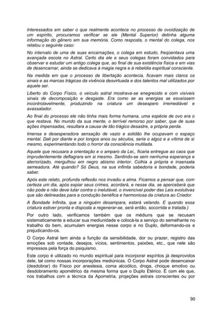 Interessados em saber o que realmente acontece no processo de ovoidização de
um espírito, procuramos verificar se ele (Mental Superior) detinha alguma
informação do gênero em sua memória. Como resposta, o mental do colega, nos
relatou o seguinte caso:
No intervalo de uma de suas encarnações, o colega em estudo, freqüentava uma
avançada escola no Astral. Certo dia ele e seus colegas foram convidados para
observar e estudar um antigo colega que, ao final de sua existência física e em vias
de desencarnar, ainda se dedicava à magia negra e à rebeldia espiritual consciente.
Na medida em que o processo de libertação acontecia, ficavam mais claros os
sinais e as marcas trágicas da vivência desvirtuada e dos talentos mal utilizados por
aquele ser.
Liberto do Corpo Físico, o veículo astral mostrava-se enegrecido e com visíveis
sinais de decomposição e desgaste. Era como se as energias se esvaíssem
incontrolavelmente, produzindo na criatura um desespero irremediável e
avassalador.
Ao final do processo ele não tinha mais forma humana, uma espécie de ovo era o
que restava. No mundo da sua mente, o terrível remorso por saber, que de suas
ações impensadas, resultara a causa de tão trágico desastre, a própria perda.
Imensa e desesperadora sensação de vazio e solidão lhe ocupavam o espaço
mental. Dali por diante e por longos anos ou séculos, seria o algoz e a vítima de si
mesmo, experimentando todo o horror da consciência mutilada.
Aquele que recusara a orientação e o amparo da Lei,, ficaria entregue ao caos que
imprudentemente deflagrara em si mesmo. Sentindo-se sem nenhuma esperança e
aterrorizado, mergulhou em negro abismo interior. Colhia a própria e insensata
semeadura. Até quando? Só Deus, na sua infinita sabedoria e bondade, poderia
saber.
Após este relato, profunda reflexão nos invadiu a alma. Ficamos a pensar que, com
certeza um dia, após expiar seus crimes, acordará, e nesse dia, se aperceberá que
não pode e não deve lutar contra o inelutável, o invencível poder das Leis evolutivas
que são delineadas para a condução benéfica e harmoniosa da criatura ao Criador.
A Bondade Infinita, que a ninguém desampara, estará velando. E quando essa
criatura estiver pronta e disposta a regenerar-se, será então, socorrida e tratada.)
Por outro lado, verificamos também que os médiuns que se recusam
sistematicamente a educar sua mediunidade e colocá-la a serviço do semelhante no
trabalho do bem, acumulam energias nesse corpo e no Duplo, deformando-os e
prejudicando-os.
O Corpo Astral tem ainda a função da sensibilidade, dor ou prazer, registro das
emoções sob vontade, desejos, vícios, sentimentos, paixões, etc., que nele são
impressos pela força do psiquismo.
Este corpo é utilizado no mundo espiritual para incorporar espíritos já desprovidos
dele, tal como nossas incorporações mediúnicas. O Corpo Astral pode desencaixar
(desdobrar) do Físico por anestesia, coma alcoólico, droga, choque emotivo ou
desdobramento apométrico da mesma forma que o Duplo Etérico. É com ele que,
nos trabalhos com a técnica da Apometria, projeções astrais conscientes ou por
90
 