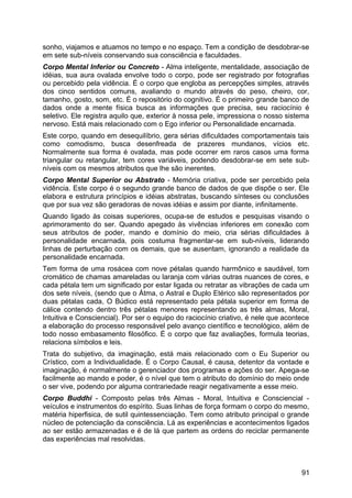 sonho, viajamos e atuamos no tempo e no espaço. Tem a condição de desdobrar-se
em sete sub-níveis conservando sua consciência e faculdades.
Corpo Mental Inferior ou Concreto - Alma inteligente, mentalidade, associação de
idéias, sua aura ovalada envolve todo o corpo, pode ser registrado por fotografias
ou percebido pela vidência. É o corpo que engloba as percepções simples, através
dos cinco sentidos comuns, avaliando o mundo através do peso, cheiro, cor,
tamanho, gosto, som, etc. É o repositório do cognitivo. É o primeiro grande banco de
dados onde a mente física busca as informações que precisa, seu raciocínio é
seletivo. Ele registra aquilo que, exterior à nossa pele, impressiona o nosso sistema
nervoso. Está mais relacionado com o Ego inferior ou Personalidade encarnada.
Este corpo, quando em desequilíbrio, gera sérias dificuldades comportamentais tais
como comodismo, busca desenfreada de prazeres mundanos, vícios etc.
Normalmente sua forma é ovalada, mas pode ocorrer em raros casos uma forma
triangular ou retangular, tem cores variáveis, podendo desdobrar-se em sete sub-
níveis com os mesmos atributos que lhe são inerentes.
Corpo Mental Superior ou Abstrato - Memória criativa, pode ser percebido pela
vidência. Este corpo é o segundo grande banco de dados de que dispõe o ser. Ele
elabora e estrutura princípios e idéias abstratas, buscando sínteses ou conclusões
que por sua vez são geradoras de novas idéias e assim por diante, infinitamente.
Quando ligado às coisas superiores, ocupa-se de estudos e pesquisas visando o
aprimoramento do ser. Quando apegado às vivências inferiores em conexão com
seus atributos de poder, mando e domínio do meio, cria sérias dificuldades à
personalidade encarnada, pois costuma fragmentar-se em sub-níveis, liderando
linhas de perturbação com os demais, que se ausentam, ignorando a realidade da
personalidade encarnada.
Tem forma de uma rosácea com nove pétalas quando harmônico e saudável, tom
cromático de chamas amareladas ou laranja com várias outras nuances de cores, e
cada pétala tem um significado por estar ligada ou retratar as vibrações de cada um
dos sete níveis, (sendo que o Átma, o Astral e Duplo Etérico são representados por
duas pétalas cada, O Búdico está representado pela pétala superior em forma de
cálice contendo dentro três pétalas menores representando as três almas, Moral,
Intuitiva e Consciencial). Por ser o equipo do raciocínio criativo, é nele que acontece
a elaboração do processo responsável pelo avanço científico e tecnológico, além de
todo nosso embasamento filosófico. É o corpo que faz avaliações, formula teorias,
relaciona símbolos e leis.
Trata do subjetivo, da imaginação, está mais relacionado com o Eu Superior ou
Crístico, com a Individualidade. É o Corpo Causal, é causa, detentor da vontade e
imaginação, é normalmente o gerenciador dos programas e ações do ser. Apega-se
facilmente ao mando e poder, é o nível que tem o atributo do domínio do meio onde
o ser vive, podendo por alguma contrariedade reagir negativamente a esse meio.
Corpo Buddhi - Composto pelas três Almas - Moral, Intuitiva e Consciencial -
veículos e instrumentos do espírito. Suas linhas de força formam o corpo do mesmo,
matéria hiperfisica, de sutil quintessenciação. Tem como atributo principal o grande
núcleo de potenciação da consciência. Lá as experiências e acontecimentos ligados
ao ser estão armazenadas e é de lá que partem as ordens do reciclar permanente
das experiências mal resolvidas.
91
 