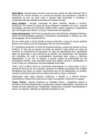 Alma Moral - Discernimento do bem e do mal sob o ponto de vista individual, tem a
forma de um sol em chamas, é o veículo do espírito que impulsiona o espírito a
obediência às leis do local onde o espírito está encarnado e comanda o
comportamental da entidade encarnada em relação ao meio.
Alma Intuitiva - Intuição, inspiração do gênio científico, literário e artístico.
Iluminismo. Em forma de ponta de lança triangular irradiando em torno, chamas
ramificadas, animada de movimento rotatório lento, antena captadora e registradora
das informações que vibram no cosmo. Instrumento da inspiração.
Alma Consciencial - Em forma de pequeno sol muito brilhante, radiações retilíneas,
centro da individualidade espiritual. Consciência coordenadora e diretora da vida,
elo de ligação com a Centelha Divina.
De um modo geral o Corpo Buddhi é pouco conhecido. Longe de nossos padrões
físicos e de nossos meios de expressão, não há como compará-lo.
É o verdadeiro perispírito, ao final do processo evolutivo, quando os demais a ele se
fundiram. É nele que se gravam as ações do espírito e dele partem as notas de
harmonia ou desarmonia ali impressas, ou seja, as experiências bem significadas
estão ali arquivadas e são patrimônio do espírito. As experiências mal resolvidas
são remetidas de volta à personalidade encarnada para novas e melhores
significações. E por ser, no espírito, o grande núcleo de potenciação da sua
consciência cósmica, suas impulsões terão seus efeitos visíveis e somatizados no
Corpo Físico ou no psiquismo da personalidade encarnada.
Tudo o que é inferior tende ao movimento descendente e o soma passa a ser o
grande fio terra do ser em evolução. Quando em trabalho de limpeza dos cordões
energéticos que ligam os corpos, observamos que ao se desbloquear os cordões,
intensa e luminosa torrente de luz multicor jorra até os corpo s inferiores.
Observados pela visão psíquica (vidência), o Buddhi e o Átmico formam
maravilhoso e indescritível conjunto de cristal e luz girando e flutuando no espaço.
Corpo Átmico.- Espírito Essência ou Centelha Divina - Idiogênese diretriz e
formativa, princípio fundamental e coordenador. Esfera multifacetada, verdadeiro sol
irisado de luzes policrômicas. Inexplicável, indescritível, imanente, transcendente e
eterno. Eu Cósmico. Mônada ou Semente pulsante de vida.
92
 