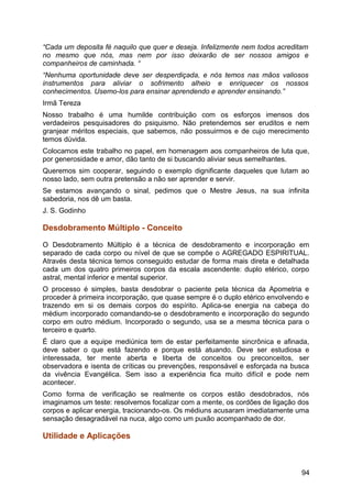 “Cada um deposita fé naquilo que quer e deseja. Infelizmente nem todos acreditam
no mesmo que nós, mas nem por isso deixarão de ser nossos amigos e
companheiros de caminhada. “
“Nenhuma oportunidade deve ser desperdiçada, e nós temos nas mãos valiosos
instrumentos para aliviar o sofrimento alheio e enriquecer os nossos
conhecimentos. Usemo-los para ensinar aprendendo e aprender ensinando.”
Irmã Tereza
Nosso trabalho é uma humilde contribuição com os esforços imensos dos
verdadeiros pesquisadores do psiquismo. Não pretendemos ser eruditos e nem
granjear méritos especiais, que sabemos, não possuirmos e de cujo merecimento
temos dúvida.
Colocamos este trabalho no papel, em homenagem aos companheiros de luta que,
por generosidade e amor, dão tanto de si buscando aliviar seus semelhantes.
Queremos sim cooperar, seguindo o exemplo dignificante daqueles que lutam ao
nosso lado, sem outra pretensão a não ser aprender e servir.
Se estamos avançando o sinal, pedimos que o Mestre Jesus, na sua infinita
sabedoria, nos dê um basta.
J. S. Godinho
Desdobramento Múltiplo - Conceito
O Desdobramento Múltiplo é a técnica de desdobramento e incorporação em
separado de cada corpo ou nível de que se compõe o AGREGADO ESPIRITUAL.
Através desta técnica temos conseguido estudar de forma mais direta e detalhada
cada um dos quatro primeiros corpos da escala ascendente: duplo etérico, corpo
astral, mental inferior e mental superior.
O processo é simples, basta desdobrar o paciente pela técnica da Apometria e
proceder à primeira incorporação, que quase sempre é o duplo etérico envolvendo e
trazendo em si os demais corpos do espírito. Aplica-se energia na cabeça do
médium incorporado comandando-se o desdobramento e incorporação do segundo
corpo em outro médium. Incorporado o segundo, usa se a mesma técnica para o
terceiro e quarto.
É claro que a equipe mediúnica tem de estar perfeitamente sincrônica e afinada,
deve saber o que está fazendo e porque está atuando. Deve ser estudiosa e
interessada, ter mente aberta e liberta de conceitos ou preconceitos, ser
observadora e isenta de críticas ou prevenções, responsável e esforçada na busca
da vivência Evangélica. Sem isso a experiência fica muito difícil e pode nem
acontecer.
Como forma de verificação se realmente os corpos estão desdobrados, nós
imaginamos um teste: resolvemos focalizar com a mente, os cordões de ligação dos
corpos e aplicar energia, tracionando-os. Os médiuns acusaram imediatamente uma
sensação desagradável na nuca, algo como um puxão acompanhado de dor.
Utilidade e Aplicações
94
 