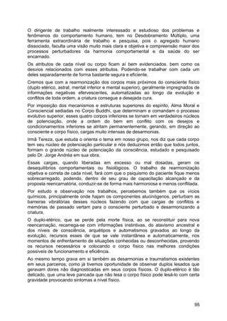 O dirigente de trabalho realmente interessado e estudioso dos problemas e
fenômenos do comportamento humano, tem no Desdobramento Múltiplo, uma
ferramenta extraordinária de trabalho e pesquisa, pois o agregado humano
dissociado, faculta uma visão muito mais clara e objetiva e compreensão maior dos
processos perturbadores da harmonia comportamental e da saúde do ser
encarnado.
Os atributos de cada nível ou corpo ficam aí bem evidenciados. bem como os
desvios relacionados com esses atributos. Podendo-se trabalhar com cada um
deles separadamente de forma bastante segura e eficiente.
Cremos que com a rearmonização dos corpos mais próximos do consciente físico
(duplo etérico, astral, mental inferior e mental superior), geralmente impregnados de
informações negativas efervescentes, automatizadas ao longo da evolução e
conflitos de toda ordem, a criatura consegue a desejada cura.
Por imposição dos mecanismos e estruturas superiores do espírito, Alma Moral e
Consciencial sediadas no Corpo Buddhi, que determinam e comandam o processo
evolutivo superior, esses quatro corpos inferiores se tornam em verdadeiros núcleos
de potenciação, onde a ordem do bem em conflito com os desejos e
condicionamentos inferiores se atritam permanentemente, gerando, em direção ao
consciente e corpo físico, cargas muito intensas de desarmonias.
Irmã Tereza, que estuda o orienta o tema em nosso grupo, nos diz que cada corpo
tem seu núcleo de potenciação particular e nós deduzimos então que todos juntos,
formam o grande núcleo de potenciação da consciência, estudado e pesquisado
pelo Dr. Jorge Andréa em sua obra.
Essas cargas, quando liberadas em excesso ou mal dosadas, geram os
desequilíbrios comportamentais ou fisiológicos. O trabalho de rearmonização
objetiva e correta de cada nível, fará com que o psiquismo do paciente fique menos
sobrecarregado, podendo, dentro de seu grau de capacitação alcançado e da
proposta reencarnatória, conduzir-se de forma mais harmoniosa e menos conflitada.
Por estudo e observação nos trabalhos, percebemos também que os vícios
químicos, principalmente onde hajam os componentes alucinógenos, perturbam as
barreiras vibratórias desses núcleos fazendo com que cargas de conflitos e
memórias de passado vertam para o consciente perturbado e desarmonizando a
criatura.
O duplo-etérico, que se perde pela morte física, ao se reconstituir para nova
reencarnação, recarrega-se com informações instintivas, do atavismo ancestral e
dos níveis de consciência, arquétipos e automatismos gravados ao longo da
evolução, recursos esses de que se vale instantânea e automaticamente, nos
momentos de enfrentamento de situações conhecidas ou desconhecidas, provendo
os recursos necessários e colocando o corpo físico nas melhores condições
possíveis de funcionamento e eficiência.
Ao mesmo tempo grava em si também as desarmonias e traumatismos existentes
em seus parceiros, como já tivemos oportunidade de observar duplos lesados que
geravam dores não diagnosticadas em seus corpos físicos. O duplo-etérico é tão
delicado, que uma leve pancada que não lesa o corpo físico pode lesá-lo com certa
gravidade provocando sintomas a nível físico.
95
 