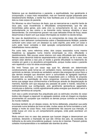 Notamos que ao desdobrarmos o paciente, a espiritualidade, traz geralmente à
incorporação, o corpo mais necessitado, mas em havendo equipe preparada para
Desdobramento Múltiplo, a tarefa fica mais facilitada pois aí já serão incorporados
dois ou mais corpos do paciente.
Diz Miramez na obra Francisco de Assis, que ao reencarnar-se o espírito herda de
seus pais, suas incoerências e dificuldades comportamentais, que lhe são
transmitidas pelos genes, pois cada vício ou comportamento do ser, se grava
profundamente no seu cosmo e se transmite como herança vibratória a seus
descendentes. Os cromossomos gravam nas suas delicadas linhas de força, essas
desarmonias e fazem com que essas informações se revelem no devido tempo.
No caso de desdobrarmos a criatura e os componentes da mesa não estiverem
atentos e nem detiverem conhecimentos sobre o Desdobramento Múltiplo, poderão
confundir outro corpo com um obsessor ou outro espírito, pois entre um corpo e
outro pode haver completa e total oposição comportamental, confundindo os
trabalhadores menos atentos.
Por outro lado, como referimos antes, dois corpos associados numa mesma
freqüência ou apegados numa mesma encarnação ou vício, dificultarão o
desdobramento. Não poucas vezes lutamos com essa dificuldade sem entendê-la.
Nesses casos devemos tratá-los separadamente e até isolá-los, se for o caso, mas
sempre estar atentos a isso pois aí reside a grande dificuldade no tratamento de
viciados em geral e no alcoolismo principalmente, porque muitas vezes o paciente
vem repetindo o vício há várias encarnações.
Diz Irmã Tereza que um corpo seja qual for, aferrado em determinado
condicionamento pode tornar-se um verdadeiro tirano, dominando, perturbando e
oprimindo os demais, tornando-se verdadeiro vampiro das energias do corpo físico e
das demais energias que deveriam servir a comunidade do agregado espiritual.
Quando isso acontece, a criatura fica incapacitada para a vivência da proposta
encarnatória ou assimilação de novos programas vivenciais. Como tratamento
temos que apagar seus conhecimentos e lembranças através da despolarização de
memória, fazendo com que esqueça seu passado de poder e mando, reduzindo e
redimensionando sua configuração, pois geralmente apresenta-se agigantado,
monstruoso e disforme, nutrido egoisticamente pelas energias que deveriam servir a
evolução harmônica do conjunto.
Com isso a parte encarnada fica prejudicada pois os estímulos oriundos do corpo
búdico não chegam a repercutir no agregado cerebral, onde só chegam os impulsos
provenientes do usurpador que manobra os demais porque conhece as tentações
do mundo material.
Acontece também de um desses corpos, de forma deliberada, prejudicar sua parte
encarnada numa tentativa de livrar-se dela, muitas vezes de forma sorrateira e sutil,
deseja a morte do corpo físico, mas covardemente não assume sua intenção, aí
então busca um vício ou um comportamento perigoso, onde pode acontecer um
“acidente”.
Muito comum isso no caso das pessoas que buscam drogas e desencarnam por
overdose, deixando a impressão de que são vítimas dos pais, da sociedade, do
traficante ou de outra circunstância qualquer, nunca de si mesmas. Parecem pobres
coitados incompreendidos e na realidade são doentes da alma.
96
 
