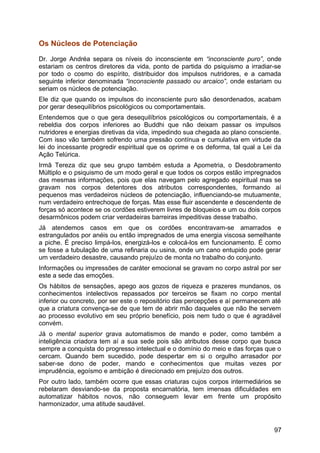 Os Núcleos de Potenciação
Dr. Jorge Andréa separa os níveis do inconsciente em “inconsciente puro”, onde
estariam os centros diretores da vida, ponto de partida do psiquismo a irradiar-se
por todo o cosmo do espírito, distribuidor dos impulsos nutridores, e a camada
seguinte inferior denominada “inconsciente passado ou arcaico”, onde estariam ou
seriam os núcleos de potenciação.
Ele diz que quando os impulsos do inconsciente puro são desordenados, acabam
por gerar desequilíbrios psicológicos ou comportamentais.
Entendemos que o que gera desequilíbrios psicológicos ou comportamentais, é a
rebeldia dos corpos inferiores ao Buddhi que não deixam passar os impulsos
nutridores e energias diretivas da vida, impedindo sua chegada ao plano consciente.
Com isso vão também sofrendo uma pressão contínua e cumulativa em virtude da
lei do incessante progredir espiritual que os oprime e os deforma, tal qual a Lei da
Ação Telúrica.
Irmã Tereza diz que seu grupo também estuda a Apometria, o Desdobramento
Múltiplo e o psiquismo de um modo geral e que todos os corpos estão impregnados
das mesmas informações, pois que elas navegam pelo agregado espiritual mas se
gravam nos corpos detentores dos atributos correspondentes, formando aí
pequenos mas verdadeiros núcleos de potenciação, influenciando-se mutuamente,
num verdadeiro entrechoque de forças. Mas esse fluir ascendente e descendente de
forças só acontece se os cordões estiverem livres de bloqueios e um ou dois corpos
desarmônicos podem criar verdadeiras barreiras impeditivas desse trabalho.
Já atendemos casos em que os cordões encontravam-se amarrados e
estrangulados por anéis ou então impregnados de uma energia viscosa semelhante
a piche. É preciso limpá-los, energizá-los e colocá-los em funcionamento. É como
se fosse a tubulação de uma refinaria ou usina, onde um cano entupido pode gerar
um verdadeiro desastre, causando prejuízo de monta no trabalho do conjunto.
Informações ou impressões de caráter emocional se gravam no corpo astral por ser
este a sede das emoções.
Os hábitos de sensações, apego aos gozos de riqueza e prazeres mundanos, os
conhecimentos intelectivos repassados por terceiros se fixam no corpo mental
inferior ou concreto, por ser este o repositório das percepções e aí permanecem até
que a criatura convença-se de que tem de abrir mão daqueles que não lhe servem
ao processo evolutivo em seu próprio benefício, pois nem tudo o que é agradável
convém.
Já o mental superior grava automatismos de mando e poder, como também a
inteligência criadora tem aí a sua sede pois são atributos desse corpo que busca
sempre a conquista do progresso intelectual e o domínio do meio e das forças que o
cercam. Quando bem sucedido, pode despertar em si o orgulho arrasador por
saber-se dono de poder, mando e conhecimentos que muitas vezes por
imprudência, egoísmo e ambição é direcionado em prejuízo dos outros.
Por outro lado, também ocorre que essas criaturas cujos corpos intermediários se
rebelaram desviando-se da proposta encarnatória, tem imensas dificuldades em
automatizar hábitos novos, não conseguem levar em frente um propósito
harmonizador, uma atitude saudável.
97
 