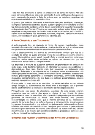 Tudo lhes fica dificultado, é como se arrastassem as dores do mundo. Até uma
prece parece destituída de eco ou de significado, é como se Deus não lhes pudesse
ouvir, revelando claramente a falta de sintonia com as estruturas superiores do
espírito onde está brilhando a centelha divina.
E quando por rebeldia consciente, o encarnado que pela educação, orientação,
exemplos e conselhos recebidos, deveria buscar o progresso encarnatório e não o
faz deliberadamente, também é vítima de um outro fenômeno bastante interessante:
a degradação das Formas. Primeiro no corpo cujo atributo esteja ligado a ação
negativa e em segundo lugar de maneira mais lenta e imperceptível, no corpo físico.
Vemos isso claramente nos alcoólatras, fumantes, drogados, sexólatras de várias
ordens, debochados em geral, gananciosos, odientos, etc.
A Auto-Obsessão e seu Tratamento
A auto-obsessão tem se revelado ao longo de nossas investigações como
verdadeira fera devastadora de sonhos e projetos de vida por agir sorrateiramente
nas profundezas desconhecidas dos escaninhos do psiquismo humano.
Com o desenvolvimento da técnica do Desdobramento Múltiplo que nos dá a
condição de atingir os quatro primeiros níveis de consciência ou quatro primeiros
corpos (duplo-etérico, corpo astral, mental inferior e mental superior), poderemos
identificar melhor onde estão sediadas as raízes das desarmonias que são
somatizadas a nível físico ou comportamental.
Os dirigentes e médiuns ao buscarem conhecer em profundidade os atributos de
cada corpo, terão bastante facilidade em identificar as causas dos problemas e
diagnosticá-las. Com isso, ficando mais fácil programar um tratamento mais
adequado. Pois agora já se sabe que se um dos corpos estiver em desarmonia com
a nova proposta encarnatória, poderá transformar-se em verdadeiro obsessor dos
demais, prejudicando seriamente a contraparte encarnada, provocando doenças,
desajustes, comportamentos do tipo dupla ou múltiplas personalidades, atitudes
confusas e agressivas, fugas, etc.
Quando dois ou mais corpos se associam, ou estão aferrados em um mesmo
apego, viciação ou automatismos, fica muito difícil a abordagem, pois o paciente
resiste aos tratamentos e orientações até mesmo os mais especializados.
Principalmente nos casos de alcoolismo, acontece de dois corpos estarem
associados pois na maioria das vezes a criatura já vem viciada de várias
encarnações e todos os seus níveis inferiores estão impregnados por automatismos
geradores da necessidade do álcool. Deve haver também, uma profunda
conscientização da criatura para que a mesma convença-se da necessidade
urgente de curar-se, lute e se esforce honesta e corajosamente, arregimentando
forças para livrar-se do vício que a destrói impiedosamente, pois quando as forças
inferiores dos níveis de consciência em desajuste predominam, a personalidade
encarnada pode ser levada ao suicídio como tentativa de evadir-se de seu calvário
de sofrimentos e até mesmo por resistência rebelde às propostas e correções que
se fazem necessárias à vida encarnada.
Sintomas que revelam Desarmonias nos Níveis de Consciência
98
 
