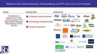 R&Q provides Market Research, Merchandising and BTL Services to its Principles
4
Consolidate our
Expertise as a multi-
services company in the
fields of Market Research,
Merchandising and BTL
Services
A Talented multifunctional team
A Technology oriented Company
Innovative approaches
VISION CAPABILITIES PRINCIPLES
 