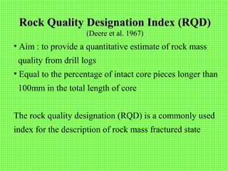 Rock Quality Designation Index (RQD)Rock Quality Designation Index (RQD)
(Deere et al. 1967)(Deere et al. 1967)
• Aim : to provide a quantitative estimate of rock mass
quality from drill logs
• Equal to the percentage of intact core pieces longer than
100mm in the total length of core
The rock quality designation (RQD) is a commonly used
index for the description of rock mass fractured state
 