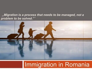 ,,Migration is a process that needs to be managed, not a
problem to be solved.” *
Immigration in Romania
 