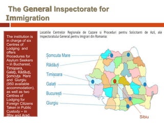 The General Inspectorate for
Immigration
The institution is
in charge of six
Centres of
Lodging and
offers
Procedures for
Asylum Seekers
– in Bucharest,
Timişoara,
Galaţi, Rădăuţi,
Şomcuţa Mare
and Giurgiu
(950 available
accommodation),
as well as two
Centres of
Lodging for
Foreign Citizens
Taken in Public
Custody – in
Ilfov and Arad. Sibiu
 