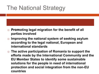 The National Strategy
 Promoting legal migration for the benefit of all
parties involved
 Improving the national system of seeking asylum
according to the legal national, European and
international standards
 The active participation of Romania to support the
efforts made by the International Community and the
EU Member States to identify some sustainable
solutions for the people in need of international
protection and social integration from the non-EU
countries
 