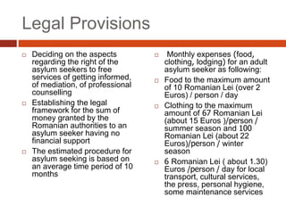 Legal Provisions
 Deciding on the aspects
regarding the right of the
asylum seekers to free
services of getting informed,
of mediation, of professional
counselling
 Establishing the legal
framework for the sum of
money granted by the
Romanian authorities to an
asylum seeker having no
financial support
 The estimated procedure for
asylum seeking is based on
an average time period of 10
months
 Monthly expenses (food,
clothing, lodging) for an adult
asylum seeker as following:
 Food to the maximum amount
of 10 Romanian Lei (over 2
Euros) / person / day
 Clothing to the maximum
amount of 67 Romanian Lei
(about 15 Euros )/person /
summer season and 100
Romanian Lei (about 22
Euros)/person / winter
season
 6 Romanian Lei ( about 1.30)
Euros /person / day for local
transport, cultural services,
the press, personal hygiene,
some maintenance services
 