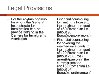 Legal Provisions
 For the asylum seekers
for whom the General
Inspectorate for
Immigration can not
provide lodging in the
Centers for Immigrants
Admission
 Financial counselling
for renting a house to
the maximum amount
of 450 Romanian Lei
(about 98
Euros)/person/ month
 Financial counselling
for covering the
maintenance costs to
the maximum amount
of 120 Romanian Lei
(about 26 Euros)
/month/person in the
summer season
and155 Romanian Lei
(about 34
Euros)/month/person/in
 