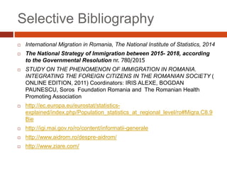 Selective Bibliography
 International Migration in Romania, The National Institute of Statistics, 2014
 The National Strategy of Immigration between 2015- 2018, according
to the Governmental Resolution nr. 780/2015
 STUDY ON THE PHENOMENON OF IMMIGRATION IN ROMANIA.
INTEGRATING THE FOREIGN CITIZENS IN THE ROMANIAN SOCIETY (
ONLINE EDITION, 2011) Coordinators: IRIS ALEXE, BOGDAN
PAUNESCU, Soros Foundation Romania and The Romanian Health
Promoting Association
 http://ec.europa.eu/eurostat/statistics-
explained/index.php/Population_statistics_at_regional_level/ro#Migra.C8.9
Bie
 http://igi.mai.gov.ro/ro/content/informatii-generale
 http://www.aidrom.ro/despre-aidrom/
 http://www.ziare.com/
 