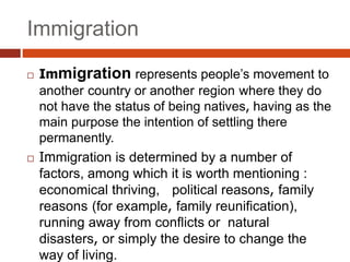 Immigration
 Immigration represents people’s movement to
another country or another region where they do
not have the status of being natives, having as the
main purpose the intention of settling there
permanently.
 Immigration is determined by a number of
factors, among which it is worth mentioning :
economical thriving, political reasons, family
reasons (for example, family reunification),
running away from conflicts or natural
disasters, or simply the desire to change the
way of living.
 
