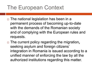 The European Context
 The national legislation has been in a
permanent process of becoming up-to-date
with the demands of the Romanian society
and of complying with the European rules and
requests.
 The current policy regarding the migration,
seeking asylum and foreign citizens’
integration in Romania is issued according to a
unified manner of enforcing the law by all the
authorized institutions regarding this matter.
 