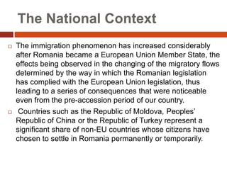 The National Context
 The immigration phenomenon has increased considerably
after Romania became a European Union Member State, the
effects being observed in the changing of the migratory flows
determined by the way in which the Romanian legislation
has complied with the European Union legislation, thus
leading to a series of consequences that were noticeable
even from the pre-accession period of our country.
 Countries such as the Republic of Moldova, Peoples’
Republic of China or the Republic of Turkey represent a
significant share of non-EU countries whose citizens have
chosen to settle in Romania permanently or temporarily.
 