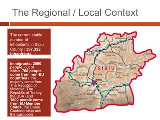 The Regional / Local Context
The current stable
number of
inhabitants in Sibiu
County : 397.322
inhabitants
Immigrants: 2560
people, out of
which 760 people
come from non-EU
countries ( the
majority come from
The Republic of
Moldova, The
Republic of Turkey,
the USA) and
1800 people come
from EU Member
States, the Swiss
Confederation and
the European
Economic Area (2016)
 