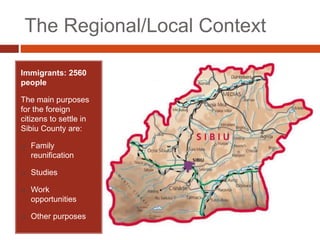 The Regional/Local Context
Immigrants: 2560
people
The main purposes
for the foreign
citizens to settle in
Sibiu County are:
 Family
reunification
 Studies
 Work
opportunities
 Other purposes
 