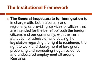 The Institutional Framework
 The General Inspectorate for Immigration is
in charge with, both nationally and
regionally,for providing services or offices that
are intended for the benefit of both the foreign
citizens and our community, with the main
attribution of admission and settling the
legislation regarding the right to residence, the
right to work and deployment of foreigners,
preventing and combating illegal residence
and undeclared employment all around
Romania.
 