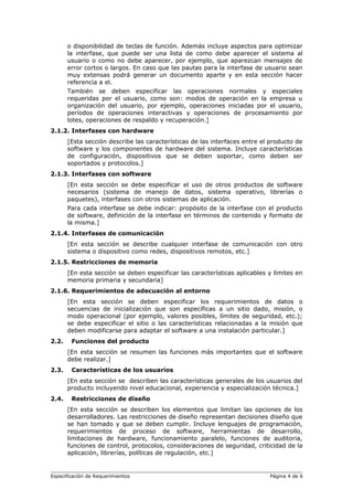 o disponibilidad de teclas de función. Además incluye aspectos para optimizar
la interfase, que puede ser una lista de como debe aparecer el sistema al
usuario o como no debe aparecer, por ejemplo, que aparezcan mensajes de
error cortos o largos. En caso que las pautas para la interfase de usuario sean
muy extensas podrá generar un documento aparte y en esta sección hacer
referencia a el.
También se deben especificar las operaciones normales y especiales
requeridas por el usuario, como son: modos de operación en la empresa u
organización del usuario, por ejemplo, operaciones iniciadas por el usuario,
períodos de operaciones interactivas y operaciones de procesamiento por
lotes, operaciones de respaldo y recuperación.]
2.1.2. Interfases con hardware
[Esta sección describe las características de las interfaces entre el producto de
software y los componentes de hardware del sistema. Incluye características
de configuración, dispositivos que se deben soportar, como deben ser
soportados y protocolos.]
2.1.3. Interfases con software
[En esta sección se debe especificar el uso de otros productos de software
necesarios (sistema de manejo de datos, sistema operativo, librerías o
paquetes), interfases con otros sistemas de aplicación.
Para cada interfase se debe indicar: propósito de la interfase con el producto
de software, definición de la interfase en términos de contenido y formato de
la misma.]
2.1.4. Interfases de comunicación
[En esta sección se describe cualquier interfase de comunicación con otro
sistema o dispositivo como redes, dispositivos remotos, etc.]
2.1.5. Restricciones de memoria
[En esta sección se deben especificar las características aplicables y límites en
memoria primaria y secundaria]
2.1.6. Requerimientos de adecuación al entorno
[En esta sección se deben especificar los requerimientos de datos o
secuencias de inicialización que son específicas a un sitio dado, misión, o
modo operacional (por ejemplo, valores posibles, límites de seguridad, etc.);
se debe especificar el sitio o las características relacionadas a la misión que
deben modificarse para adaptar el software a una instalación particular.]
2.2. Funciones del producto
[En esta sección se resumen las funciones más importantes que el software
debe realizar.]
2.3. Características de los usuarios
[En esta sección se describen las características generales de los usuarios del
producto incluyendo nivel educacional, experiencia y especialización técnica.]
2.4. Restricciones de diseño
[En esta sección se describen los elementos que limitan las opciones de los
desarrolladores. Las restricciones de diseño representan decisiones diseño que
se han tomado y que se deben cumplir. Incluye lenguajes de programación,
requerimientos de proceso de software, herramientas de desarrollo,
limitaciones de hardware, funcionamiento paralelo, funciones de auditoria,
funciones de control, protocolos, consideraciones de seguridad, criticidad de la
aplicación, librerías, políticas de regulación, etc.]
Especificación de Requerimientos Página 4 de 6
 