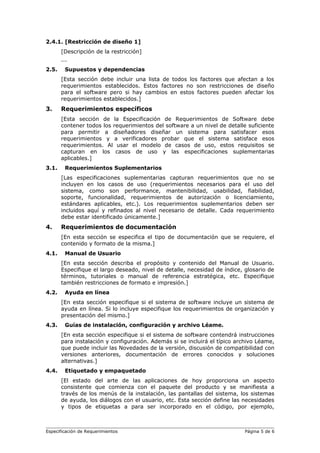 2.4.1. [Restricción de diseño 1]
[Descripción de la restricción]
...
2.5. Supuestos y dependencias
[Esta sección debe incluir una lista de todos los factores que afectan a los
requerimientos establecidos. Estos factores no son restricciones de diseño
para el software pero si hay cambios en estos factores pueden afectar los
requerimientos establecidos.]
3. Requerimientos específicos
[Esta sección de la Especificación de Requerimientos de Software debe
contener todos los requerimientos del software a un nivel de detalle suficiente
para permitir a diseñadores diseñar un sistema para satisfacer esos
requerimientos y a verificadores probar que el sistema satisface esos
requerimientos. Al usar el modelo de casos de uso, estos requisitos se
capturan en los casos de uso y las especificaciones suplementarias
aplicables.]
3.1. Requerimientos Suplementarios
[Las especificaciones suplementarias capturan requerimientos que no se
incluyen en los casos de uso (requerimientos necesarios para el uso del
sistema, como son performance, mantenibilidad, usabilidad, fiabilidad,
soporte, funcionalidad, requerimientos de autorización o licenciamiento,
estándares aplicables, etc.). Los requerimientos suplementarios deben ser
incluidos aquí y refinados al nivel necesario de detalle. Cada requerimiento
debe estar identificado únicamente.]
4. Requerimientos de documentación
[En esta sección se especifica el tipo de documentación que se requiere, el
contenido y formato de la misma.]
4.1. Manual de Usuario
[En esta sección describa el propósito y contenido del Manual de Usuario.
Especifique el largo deseado, nivel de detalle, necesidad de índice, glosario de
términos, tutoriales o manual de referencia estratégica, etc. Especifique
también restricciones de formato e impresión.]
4.2. Ayuda en línea
[En esta sección especifique si el sistema de software incluye un sistema de
ayuda en línea. Si lo incluye especifique los requerimientos de organización y
presentación del mismo.]
4.3. Guías de instalación, configuración y archivo Léame.
[En esta sección especifique si el sistema de software contendrá instrucciones
para instalación y configuración. Además si se incluirá el típico archivo Léame,
que puede incluir las Novedades de la versión, discusión de compatibilidad con
versiones anteriores, documentación de errores conocidos y soluciones
alternativas.]
4.4. Etiquetado y empaquetado
[El estado del arte de las aplicaciones de hoy proporciona un aspecto
consistente que comienza con el paquete del producto y se manifiesta a
través de los menús de la instalación, las pantallas del sistema, los sistemas
de ayuda, los diálogos con el usuario, etc. Esta sección define las necesidades
y tipos de etiquetas a para ser incorporado en el código, por ejemplo,
Especificación de Requerimientos Página 5 de 6
 
