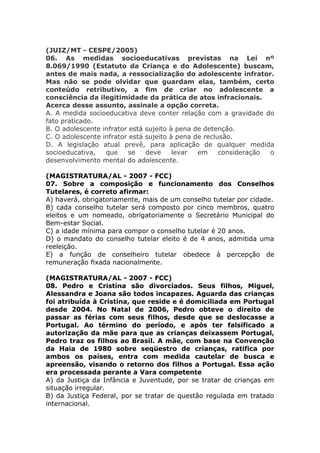 (JUIZ/MT - CESPE/2005)
06. As medidas socioeducativas previstas na Lei nº
8.069/1990 (Estatuto da Criança e do Adolescente) buscam,
antes de mais nada, a ressocialização do adolescente infrator.
Mas não se pode olvidar que guardam elas, também, certo
conteúdo retributivo, a fim de criar no adolescente a
consciência da ilegitimidade da prática de atos infracionais.
Acerca desse assunto, assinale a opção correta.
A. A medida socioeducativa deve conter relação com a gravidade do
fato praticado.
B. O adolescente infrator está sujeito à pena de detenção.
C. O adolescente infrator está sujeito à pena de reclusão.
D. A legislação atual prevê, para aplicação de qualquer medida
socioeducativa, que se deve levar em consideração o
desenvolvimento mental do adolescente.
(MAGISTRATURA/AL - 2007 - FCC)
07. Sobre a composição e funcionamento dos Conselhos
Tutelares, é correto afirmar:
A) haverá, obrigatoriamente, mais de um conselho tutelar por cidade.
B) cada conselho tutelar será composto por cinco membros, quatro
eleitos e um nomeado, obrigatoriamente o Secretário Municipal do
Bem-estar Social.
C) a idade mínima para compor o conselho tutelar é 20 anos.
D) o mandato do conselho tutelar eleito é de 4 anos, admitida uma
reeleição.
E) a função de conselheiro tutelar obedece à percepção de
remuneração fixada nacionalmente.
(MAGISTRATURA/AL - 2007 - FCC)
08. Pedro e Cristina são divorciados. Seus filhos, Miguel,
Alessandra e Joana são todos incapazes. Aguarda das crianças
foi atribuída à Cristina, que reside e é domiciliada em Portugal
desde 2004. No Natal de 2006, Pedro obteve o direito de
passar as férias com seus filhos, desde que se deslocasse a
Portugal. Ao término do período, e após ter falsificado a
autorização da mãe para que as crianças deixassem Portugal,
Pedro traz os filhos ao Brasil. A mãe, com base na Convenção
da Haia de 1980 sobre seqüestro de crianças, ratifica por
ambos os países, entra com medida cautelar de busca e
apreensão, visando o retorno dos filhos a Portugal. Essa ação
era processada perante a Vara competente
A) da Justiça da Infância e Juventude, por se tratar de crianças em
situação irregular.
B) da Justiça Federal, por se tratar de questão regulada em tratado
internacional.
 