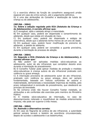 C) o exercício efetivo da função de conselheiro assegurará prisão
especial em caso de crime comum, até o julgamento definitivo.
D) é uma das atribuições do Conselho a destituição da tutela da
criança ou do adolescente.
(MP/BA - 2004)
12. Sobre a adoção regulada pelo ECA (Estatuto da Criança e
do Adolescente), é correto afirmar que:
A) É revogável, após o adotado atingir a maioridade.
B) Em qualquer caso, poderá ser dispensado o consentimento do
adotando, desde que esteja em situação de risco.
C) Em qualquer caso, poderá ser dispensado o estágio de
convivência, desde que o adotando tenha menos de um ano de idade.
D) Em qualquer caso, poderá haver modificação do prenome do
adotando, a pedido do adotante.
E) Em qualquer caso, poderá ser concedida a guarda provisória,
durante a tramitação do processo de adoção.
(MP/BA - 2004)
13. Segundo o ECA (Estatuto da Criança e do Adolescente), é
correto afirmar que:
A) Não podem ser aplicadas medidas sócio-educativas ao
adolescente, autor de ato infracional, que completar dezoito anos
durante a tramitação do procedimento.
B) O Conselho Tutelar pode aplicar medidas de proteção e medidas
sócio-educativas à criança autora de ato infracional praticado com
violência ou grave ameaça.
C) A internação provisória de adolescente autor de ato infracional,
praticado com violência ou grave ameaça, deve ser sempre
fundamentada, baseada em indícios suficientes de autoria e
materialidade, demonstrada a necessidade imperiosa da medida, pelo
prazo indispensável à conclusão do procedimento, que obedecerá ao
princípio da brevidade.
D) Na comarca onde não houver Conselho Tutelar instalado, as
atribuições a ele conferidas são exercidas pelo membro do Ministério
Público.
E) A medida sócio-educativa de internação, no caso de
descumprimento reiterado e injustificável de medida anteriormente
imposta, não pode ser superior a três meses.
(MP/BA - 2004)
14. Assinale a alternativa correta:
A) Em caso de flagrante de prática de ato infracional, a autoridade
policial sempre lavrará o boletim de ocorrência circunstanciado,
depois de ouvidos o adolescente e as testemunhas.
 