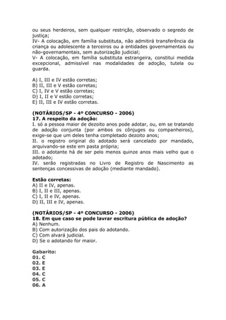 ou seus herdeiros, sem qualquer restrição, observado o segredo de
justiça;
IV- A colocação, em família substituta, não admitirá transferência da
criança ou adolescente a terceiros ou a entidades governamentais ou
não-governamentais, sem autorização judicial;
V- A colocação, em família substituta estrangeira, constitui medida
excepcional, admissível nas modalidades de adoção, tutela ou
guarda.
A) I, III e IV estão corretas;
B) II, III e V estão corretas;
C) I, IV e V estão corretas;
D) I, II e V estão corretas;
E) II, III e IV estão corretas.
(NOTÁRIOS/SP - 4º CONCURSO - 2006)
17. A respeito da adoção:
I. só a pessoa maior de dezoito anos pode adotar, ou, em se tratando
de adoção conjunta (por ambos os cônjuges ou companheiros),
exige-se que um deles tenha completado dezoito anos;
II. o registro original do adotado será cancelado por mandado,
arquivando-se este em pasta própria;
III. o adotante há de ser pelo menos quinze anos mais velho que o
adotado;
IV. serão registradas no Livro de Registro de Nascimento as
sentenças concessivas de adoção (mediante mandado).
Estão corretas:
A) II e IV, apenas.
B) I, II e III, apenas.
C) I, II e IV, apenas.
D) II, III e IV, apenas.
(NOTÁRIOS/SP - 4º CONCURSO - 2006)
18. Em que caso se pode lavrar escritura pública de adoção?
A) Nenhum.
B) Com autorização dos pais do adotando.
C) Com alvará judicial.
D) Se o adotando for maior.
Gabarito:
01. C
02. E
03. E
04. C
05. C
06. A
 