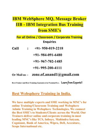 IBM WebSphere MQ, Message Broker
IIB - IBM Integration Bus Training
from SME’s
For all Online / Classroom / Corporate Training
Enquiries
Call : +91- 950-019-2218
+91- 984-091-6480
+91- 967-702-1485
+91- 995-200-4111
Or Mail us – zone.of.anand1@gmail.com
Best Trainer and Best Training Guaranteed at Nominal Fee. LearnfromExperts!!
Best Websphere Training in India.
We have multiple experts and SME working in MNC’s for
online Training/Classroom Training and Websphere
Admin Training in Websphere Technologies. We connect
the Best SME’s to Students/Clients across the World. Our
Trainers deliver online and corporate training in most
leading MNC’s like TCS, Infosys, Mahindra Satyam,
Cognizant, Bank of America, Wipro, Dell, Accenture,
Scope International etc.
 
