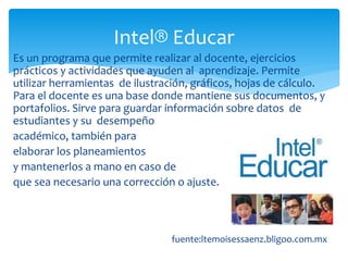 Es un programa que permite realizar al docente, ejercicios
prácticos y actividades que ayuden al aprendizaje. Permite
utilizar herramientas de ilustración, gráficos, hojas de cálculo.
Para el docente es una base donde mantiene sus documentos, y
portafolios. Sirve para guardar información sobre datos de
estudiantes y su desempeño
académico, también para
elaborar los planeamientos
y mantenerlos a mano en caso de
que sea necesario una corrección o ajuste.
f
fuente:ltemoisessaenz.bligoo.com.mx
Intel® Educar
 