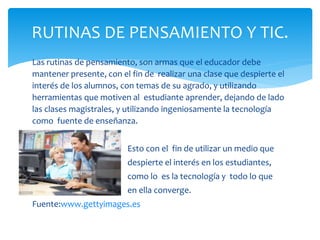 Las rutinas de pensamiento, son armas que el educador debe
mantener presente, con el fin de realizar una clase que despierte el
interés de los alumnos, con temas de su agrado, y utilizando
herramientas que motiven al estudiante aprender, dejando de lado
las clases magistrales, y utilizando ingeniosamente la tecnología
como fuente de enseñanza.
Esto con el fin de utilizar un medio que
despierte el interés en los estudiantes,
como lo es la tecnología y todo lo que
en ella converge.
Fuente:www.gettyimages.es
RUTINAS DE PENSAMIENTO Y TIC.
 
