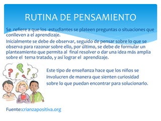 Se refiere a que los estudiantes se plateen preguntas o situaciones que
conlleven a el aprendizaje.
Inicialmente se debe de observar, seguido de pensar sobre lo que se
observa para razonar sobre ello, por último, se debe de formular un
planteamiento que permita al final resolver o dar una idea más amplia
sobre el tema tratado, y así lograr el aprendizaje.
Este tipo de enseñanza hace que los niños se
involucren de manera que sienten curiosidad
sobre lo que puedan encontrar para solucionarlo.
Fuente:crianzapositiva.org
RUTINA DE PENSAMIENTO
 