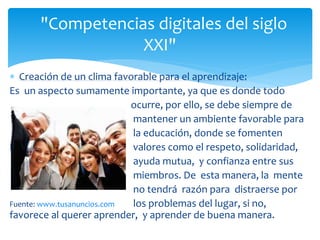  Creación de un clima favorable para el aprendizaje:
Es un aspecto sumamente importante, ya que es donde todo
ocurre, por ello, se debe siempre de
mantener un ambiente favorable para
la educación, donde se fomenten
N valores como el respeto, solidaridad,
ayuda mutua, y confianza entre sus
miembros. De esta manera, la mente
no tendrá razón para distraerse por
Fuente: www.tusanuncios.com los problemas del lugar, si no,
favorece al querer aprender, y aprender de buena manera.
"Competencias digitales del siglo
XXI"
 