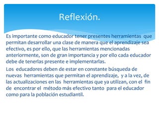 Es importante como educador tener presentes herramientas que
permitan desarrollar una clase de manera que el aprendizaje sea
efectivo, es por ello, que las herramientas mencionadas
anteriormente, son de gran importancia y por ello cada educador
debe de tenerlas presente e implementarlas.
Los educadores deben de estar en constante búsqueda de
nuevas herramientas que permitan el aprendizaje, y a la vez, de
las actualizaciones en las herramientas que ya utilizan, con el fin
de encontrar el método más efectivo tanto para el educador
como para la población estudiantil.
Reflexión.
 